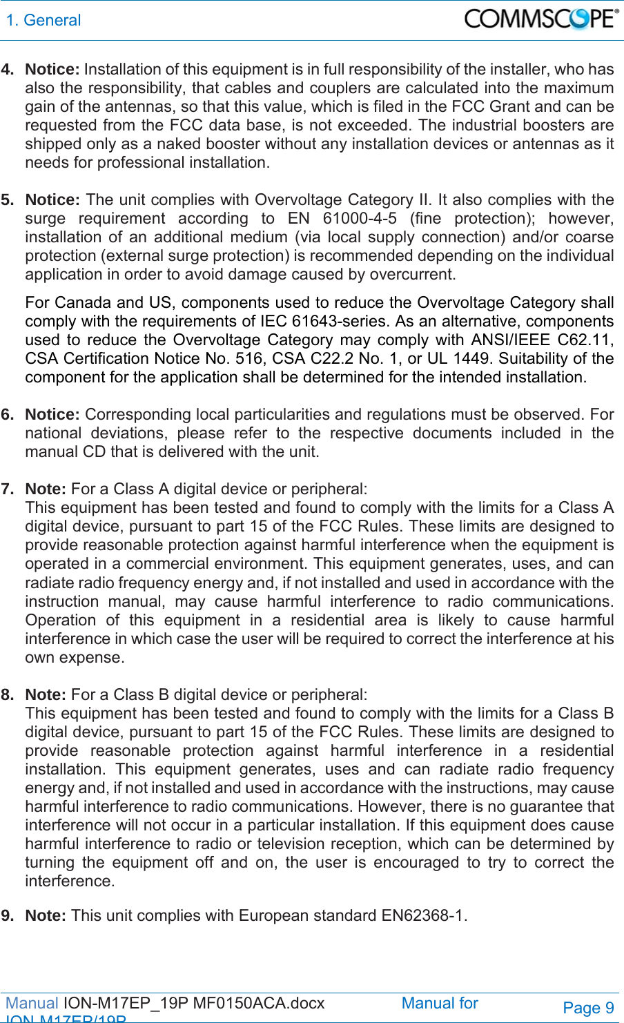 1. General  Manual ION-M17EP_19P MF0150ACA.docx                 Manual for IONM17EP/19PPage 9 4. Notice: Installation of this equipment is in full responsibility of the installer, who has also the responsibility, that cables and couplers are calculated into the maximum gain of the antennas, so that this value, which is filed in the FCC Grant and can be requested from the FCC data base, is not exceeded. The industrial boosters are shipped only as a naked booster without any installation devices or antennas as it needs for professional installation.  5. Notice: The unit complies with Overvoltage Category II. It also complies with the surge requirement according to EN 61000-4-5 (fine protection); however, installation of an additional medium (via local supply connection) and/or coarse protection (external surge protection) is recommended depending on the individual application in order to avoid damage caused by overcurrent.  For Canada and US, components used to reduce the Overvoltage Category shall comply with the requirements of IEC 61643-series. As an alternative, components used to reduce the Overvoltage Category may comply with ANSI/IEEE C62.11, CSA Certification Notice No. 516, CSA C22.2 No. 1, or UL 1449. Suitability of the component for the application shall be determined for the intended installation.  6. Notice: Corresponding local particularities and regulations must be observed. For national deviations, please refer to the respective documents included in the manual CD that is delivered with the unit.  7. Note: For a Class A digital device or peripheral: This equipment has been tested and found to comply with the limits for a Class A digital device, pursuant to part 15 of the FCC Rules. These limits are designed to provide reasonable protection against harmful interference when the equipment is operated in a commercial environment. This equipment generates, uses, and can radiate radio frequency energy and, if not installed and used in accordance with the instruction manual, may cause harmful interference to radio communications. Operation of this equipment in a residential area is likely to cause harmful interference in which case the user will be required to correct the interference at his own expense.  8. Note: For a Class B digital device or peripheral: This equipment has been tested and found to comply with the limits for a Class B digital device, pursuant to part 15 of the FCC Rules. These limits are designed to provide reasonable protection against harmful interference in a residential installation. This equipment generates, uses and can radiate radio frequency energy and, if not installed and used in accordance with the instructions, may cause harmful interference to radio communications. However, there is no guarantee that interference will not occur in a particular installation. If this equipment does cause harmful interference to radio or television reception, which can be determined by turning the equipment off and on, the user is encouraged to try to correct the interference.  9. Note: This unit complies with European standard EN62368-1.   