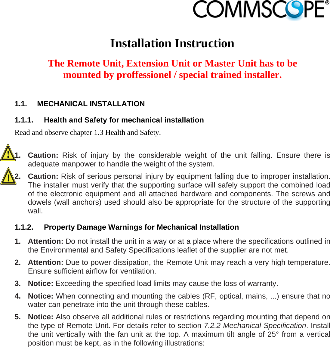                             Installation Instruction  The Remote Unit, Extension Unit or Master Unit has to be mounted by proffessionel / special trained installer.  1.1. MECHANICAL INSTALLATION 1.1.1.  Health and Safety for mechanical installation Read and observe chapter 1.3 Health and Safety.  1. Caution: Risk of injury by the considerable weight of the unit falling. Ensure there is adequate manpower to handle the weight of the system. 2. Caution: Risk of serious personal injury by equipment falling due to improper installation. The installer must verify that the supporting surface will safely support the combined load of the electronic equipment and all attached hardware and components. The screws and dowels (wall anchors) used should also be appropriate for the structure of the supporting wall. 1.1.2.  Property Damage Warnings for Mechanical Installation 1. Attention: Do not install the unit in a way or at a place where the specifications outlined in the Environmental and Safety Specifications leaflet of the supplier are not met. 2. Attention: Due to power dissipation, the Remote Unit may reach a very high temperature. Ensure sufficient airflow for ventilation. 3. Notice: Exceeding the specified load limits may cause the loss of warranty. 4. Notice: When connecting and mounting the cables (RF, optical, mains, ...) ensure that no water can penetrate into the unit through these cables. 5. Notice: Also observe all additional rules or restrictions regarding mounting that depend on the type of Remote Unit. For details refer to section 7.2.2 Mechanical Specification. Install the unit vertically with the fan unit at the top. A maximum tilt angle of 25° from a vertical position must be kept, as in the following illustrations: 