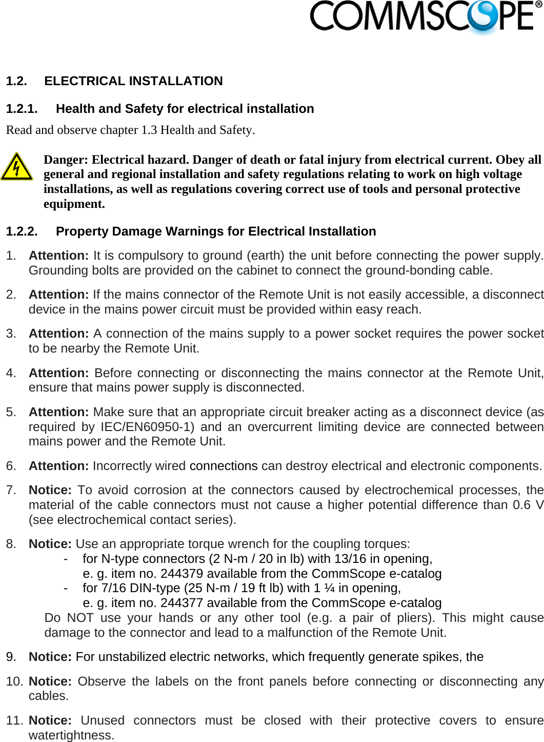                             1.2. ELECTRICAL INSTALLATION 1.2.1.  Health and Safety for electrical installation Read and observe chapter 1.3 Health and Safety.  Danger: Electrical hazard. Danger of death or fatal injury from electrical current. Obey all general and regional installation and safety regulations relating to work on high voltage installations, as well as regulations covering correct use of tools and personal protective equipment. 1.2.2.  Property Damage Warnings for Electrical Installation 1.  Attention: It is compulsory to ground (earth) the unit before connecting the power supply. Grounding bolts are provided on the cabinet to connect the ground-bonding cable.  2.  Attention: If the mains connector of the Remote Unit is not easily accessible, a disconnect device in the mains power circuit must be provided within easy reach. 3.  Attention: A connection of the mains supply to a power socket requires the power socket to be nearby the Remote Unit. 4.  Attention: Before connecting or disconnecting the mains connector at the Remote Unit, ensure that mains power supply is disconnected. 5.  Attention: Make sure that an appropriate circuit breaker acting as a disconnect device (as required by IEC/EN60950-1) and an overcurrent limiting device are connected between mains power and the Remote Unit. 6.  Attention: Incorrectly wired connections can destroy electrical and electronic components.  7.  Notice: To avoid corrosion at the connectors caused by electrochemical processes, the material of the cable connectors must not cause a higher potential difference than 0.6 V (see electrochemical contact series). 8.  Notice: Use an appropriate torque wrench for the coupling torques:   -  for N-type connectors (2 N-m / 20 in lb) with 13/16 in opening,      e. g. item no. 244379 available from the CommScope e-catalog   -  for 7/16 DIN-type (25 N-m / 19 ft lb) with 1 ¼ in opening,      e. g. item no. 244377 available from the CommScope e-catalog Do NOT use your hands or any other tool (e.g. a pair of pliers). This might cause damage to the connector and lead to a malfunction of the Remote Unit. 9.  Notice: For unstabilized electric networks, which frequently generate spikes, the  10. Notice: Observe the labels on the front panels before connecting or disconnecting any cables. 11. Notice: Unused connectors must be closed with their protective covers to ensure watertightness. 