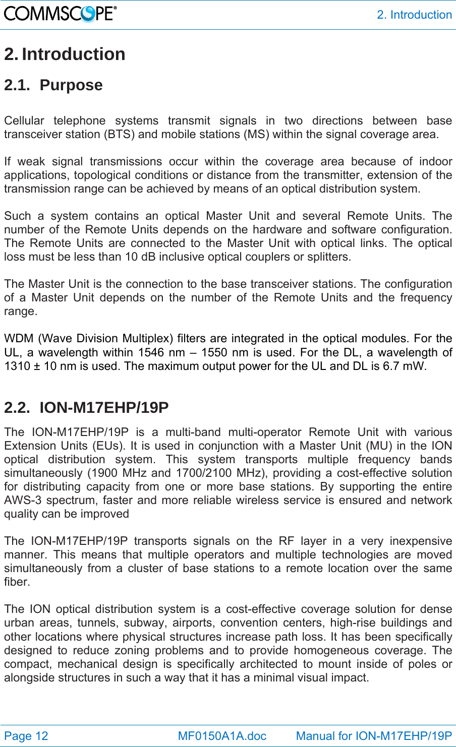  2. Introduction Page 12            MF0150A1A.doc         Manual for ION-M17EHP/19P 2. Introduction 2.1. Purpose  Cellular telephone systems transmit signals in two directions between base transceiver station (BTS) and mobile stations (MS) within the signal coverage area.  If weak signal transmissions occur within the coverage area because of indoor applications, topological conditions or distance from the transmitter, extension of the transmission range can be achieved by means of an optical distribution system.  Such a system contains an optical Master Unit and several Remote Units. The number of the Remote Units depends on the hardware and software configuration. The Remote Units are connected to the Master Unit with optical links. The optical loss must be less than 10 dB inclusive optical couplers or splitters.  The Master Unit is the connection to the base transceiver stations. The configuration of a Master Unit depends on the number of the Remote Units and the frequency range.   WDM (Wave Division Multiplex) filters are integrated in the optical modules. For the UL, a wavelength within 1546 nm – 1550 nm is used. For the DL, a wavelength of 1310 ± 10 nm is used. The maximum output power for the UL and DL is 6.7 mW.  2.2. ION-M17EHP/19P The ION-M17EHP/19P is a multi-band multi-operator Remote Unit with various Extension Units (EUs). It is used in conjunction with a Master Unit (MU) in the ION optical distribution system. This system transports multiple frequency bands simultaneously (1900 MHz and 1700/2100 MHz), providing a cost-effective solution for distributing capacity from one or more base stations. By supporting the entire AWS-3 spectrum, faster and more reliable wireless service is ensured and network quality can be improved  The ION-M17EHP/19P transports signals on the RF layer in a very inexpensive manner. This means that multiple operators and multiple technologies are moved simultaneously from a cluster of base stations to a remote location over the same fiber.  The ION optical distribution system is a cost-effective coverage solution for dense urban areas, tunnels, subway, airports, convention centers, high-rise buildings and other locations where physical structures increase path loss. It has been specifically designed to reduce zoning problems and to provide homogeneous coverage. The compact, mechanical design is specifically architected to mount inside of poles or alongside structures in such a way that it has a minimal visual impact.  