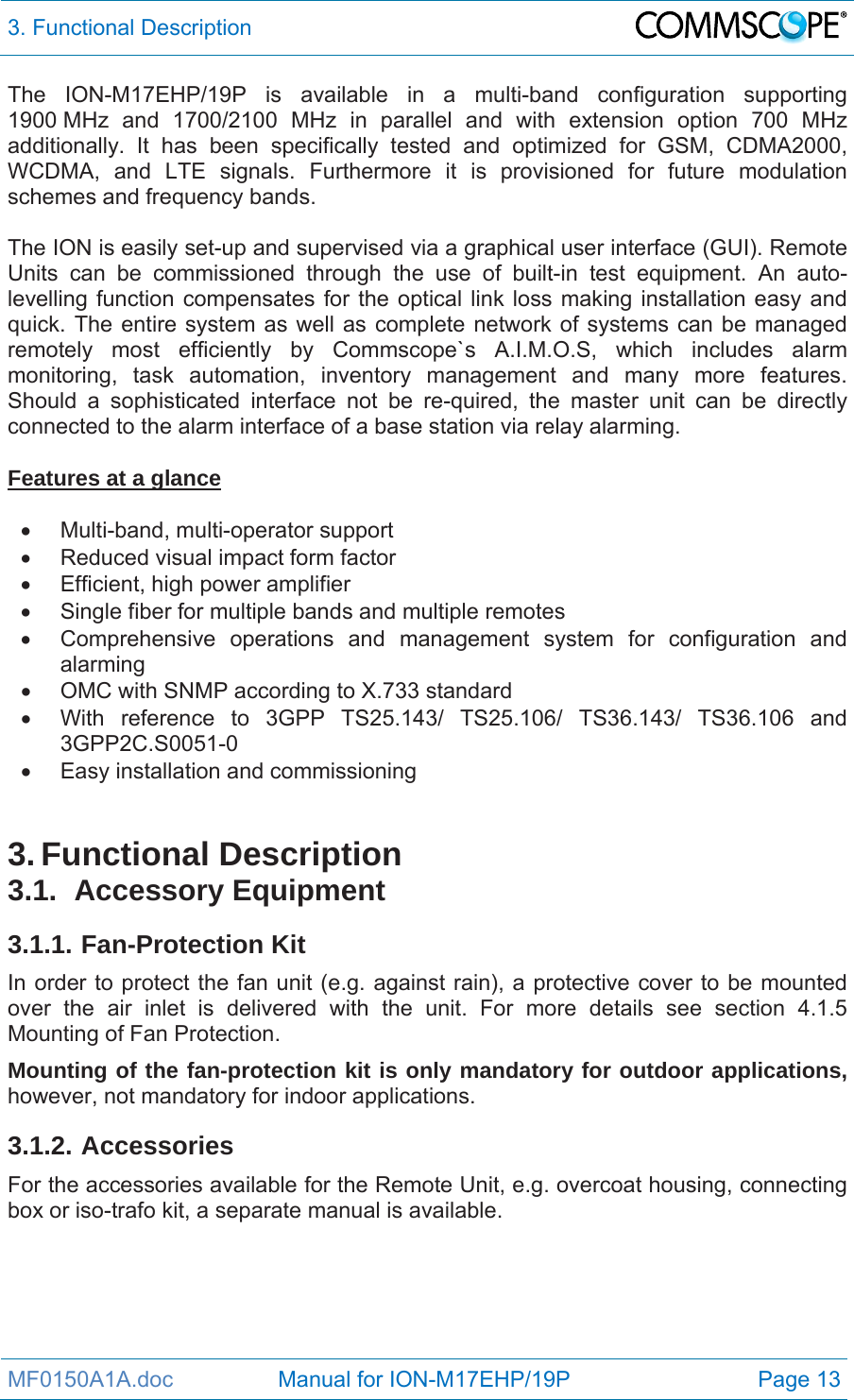 3. Functional Description  MF0150A1A.doc                 Manual for ION-M17EHP/19P  Page 13 The ION-M17EHP/19P is available in a multi-band configuration supporting 1900 MHz and 1700/2100 MHz in parallel and with extension option 700 MHz additionally. It has been specifically tested and optimized for GSM, CDMA2000, WCDMA, and LTE signals. Furthermore it is provisioned for future modulation schemes and frequency bands.  The ION is easily set-up and supervised via a graphical user interface (GUI). Remote Units can be commissioned through the use of built-in test equipment. An auto-levelling function compensates for the optical link loss making installation easy and quick. The entire system as well as complete network of systems can be managed remotely most efficiently by Commscope`s A.I.M.O.S, which includes alarm monitoring, task automation, inventory management and many more features. Should a sophisticated interface not be re-quired, the master unit can be directly connected to the alarm interface of a base station via relay alarming.  Features at a glance   Multi-band, multi-operator support   Reduced visual impact form factor   Efficient, high power amplifier   Single fiber for multiple bands and multiple remotes   Comprehensive operations and management system for configuration and alarming   OMC with SNMP according to X.733 standard   With reference to 3GPP TS25.143/ TS25.106/ TS36.143/ TS36.106 and 3GPP2C.S0051-0  Easy installation and commissioning   3. Functional Description 3.1. Accessory Equipment 3.1.1. Fan-Protection Kit In order to protect the fan unit (e.g. against rain), a protective cover to be mounted over the air inlet is delivered with the unit. For more details see section 4.1.5 Mounting of Fan Protection.  Mounting of the fan-protection kit is only mandatory for outdoor applications, however, not mandatory for indoor applications. 3.1.2. Accessories For the accessories available for the Remote Unit, e.g. overcoat housing, connecting box or iso-trafo kit, a separate manual is available. 