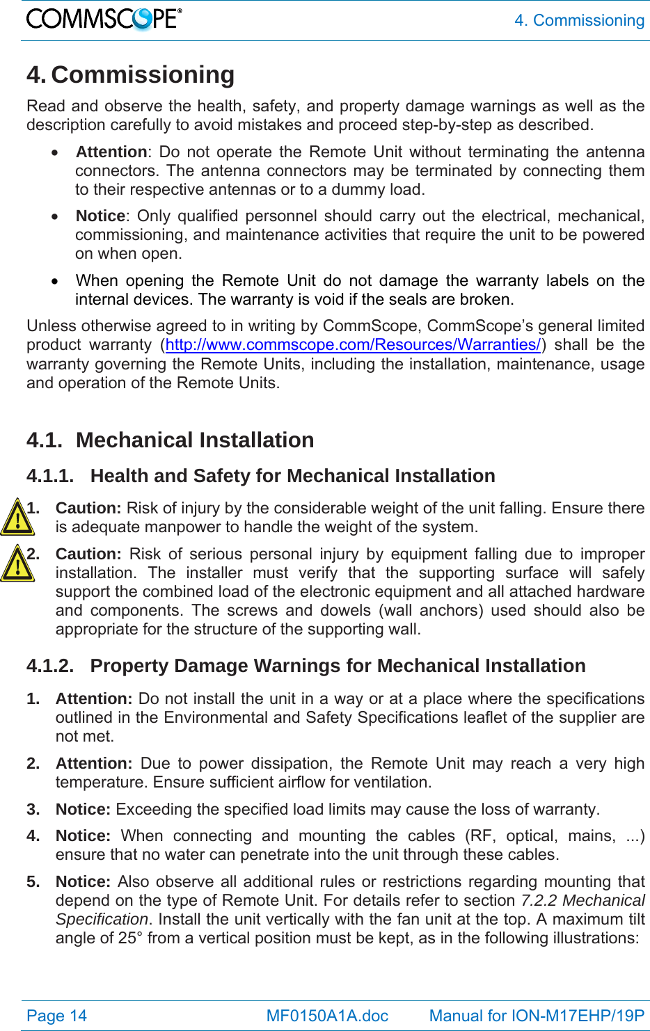  4. Commissioning Page 14            MF0150A1A.doc         Manual for ION-M17EHP/19P 4. Commissioning Read and observe the health, safety, and property damage warnings as well as the description carefully to avoid mistakes and proceed step-by-step as described.  Attention: Do not operate the Remote Unit without terminating the antenna connectors. The antenna connectors may be terminated by connecting them to their respective antennas or to a dummy load.  Notice: Only qualified personnel should carry out the electrical, mechanical, commissioning, and maintenance activities that require the unit to be powered on when open.    When opening the Remote Unit do not damage the warranty labels on the internal devices. The warranty is void if the seals are broken. Unless otherwise agreed to in writing by CommScope, CommScope’s general limited product warranty (http://www.commscope.com/Resources/Warranties/) shall be the warranty governing the Remote Units, including the installation, maintenance, usage and operation of the Remote Units.  4.1. Mechanical Installation 4.1.1. Health and Safety for Mechanical Installation 1. Caution: Risk of injury by the considerable weight of the unit falling. Ensure there is adequate manpower to handle the weight of the system. 2. Caution: Risk of serious personal injury by equipment falling due to improper installation. The installer must verify that the supporting surface will safely support the combined load of the electronic equipment and all attached hardware and components. The screws and dowels (wall anchors) used should also be appropriate for the structure of the supporting wall. 4.1.2.  Property Damage Warnings for Mechanical Installation 1. Attention: Do not install the unit in a way or at a place where the specifications outlined in the Environmental and Safety Specifications leaflet of the supplier are not met. 2. Attention: Due to power dissipation, the Remote Unit may reach a very high temperature. Ensure sufficient airflow for ventilation. 3. Notice: Exceeding the specified load limits may cause the loss of warranty. 4. Notice: When connecting and mounting the cables (RF, optical, mains, ...) ensure that no water can penetrate into the unit through these cables. 5. Notice: Also observe all additional rules or restrictions regarding mounting that depend on the type of Remote Unit. For details refer to section 7.2.2 Mechanical Specification. Install the unit vertically with the fan unit at the top. A maximum tilt angle of 25° from a vertical position must be kept, as in the following illustrations: 