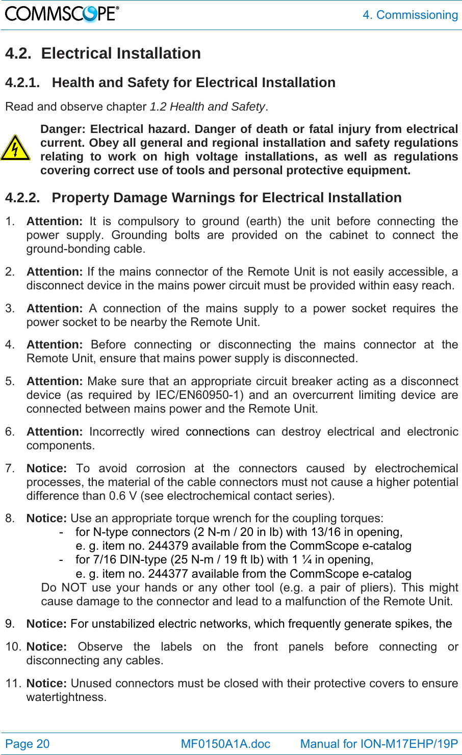  4. Commissioning Page 20            MF0150A1A.doc         Manual for ION-M17EHP/19P 4.2. Electrical Installation 4.2.1.  Health and Safety for Electrical Installation Read and observe chapter 1.2 Health and Safety. Danger: Electrical hazard. Danger of death or fatal injury from electrical current. Obey all general and regional installation and safety regulations relating to work on high voltage installations, as well as regulations covering correct use of tools and personal protective equipment. 4.2.2.  Property Damage Warnings for Electrical Installation 1.  Attention: It is compulsory to ground (earth) the unit before connecting the power supply. Grounding bolts are provided on the cabinet to connect the ground-bonding cable.  2.  Attention: If the mains connector of the Remote Unit is not easily accessible, a disconnect device in the mains power circuit must be provided within easy reach. 3.  Attention: A connection of the mains supply to a power socket requires the power socket to be nearby the Remote Unit. 4.  Attention:  Before connecting or disconnecting the mains connector at the Remote Unit, ensure that mains power supply is disconnected. 5.  Attention: Make sure that an appropriate circuit breaker acting as a disconnect device (as required by IEC/EN60950-1) and an overcurrent limiting device are connected between mains power and the Remote Unit. 6.  Attention: Incorrectly wired connections can destroy electrical and electronic components.  7.  Notice: To avoid corrosion at the connectors caused by electrochemical processes, the material of the cable connectors must not cause a higher potential difference than 0.6 V (see electrochemical contact series). 8.  Notice: Use an appropriate torque wrench for the coupling torques:   -  for N-type connectors (2 N-m / 20 in lb) with 13/16 in opening,      e. g. item no. 244379 available from the CommScope e-catalog   -  for 7/16 DIN-type (25 N-m / 19 ft lb) with 1 ¼ in opening,      e. g. item no. 244377 available from the CommScope e-catalog Do NOT use your hands or any other tool (e.g. a pair of pliers). This might cause damage to the connector and lead to a malfunction of the Remote Unit. 9.  Notice: For unstabilized electric networks, which frequently generate spikes, the  10. Notice: Observe the labels on the front panels before connecting or disconnecting any cables. 11. Notice: Unused connectors must be closed with their protective covers to ensure watertightness. 