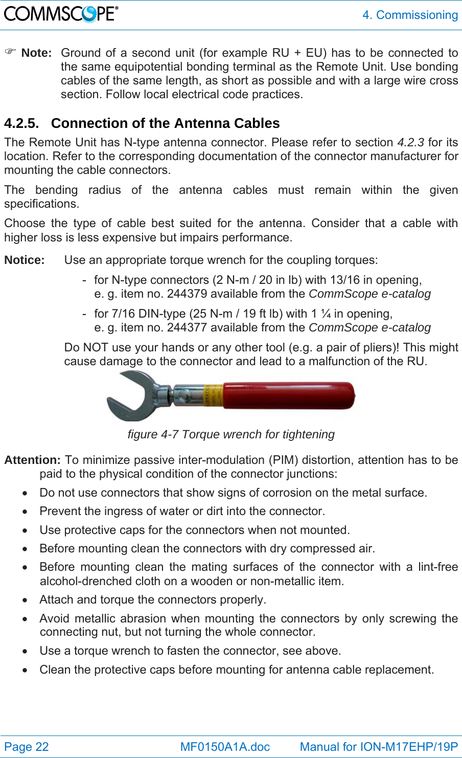  4. Commissioning Page 22            MF0150A1A.doc         Manual for ION-M17EHP/19P  Note:  Ground of a second unit (for example RU + EU) has to be connected to the same equipotential bonding terminal as the Remote Unit. Use bonding cables of the same length, as short as possible and with a large wire cross section. Follow local electrical code practices.  4.2.5. Connection of the Antenna Cables The Remote Unit has N-type antenna connector. Please refer to section 4.2.3 for its location. Refer to the corresponding documentation of the connector manufacturer for mounting the cable connectors.  The bending radius of the antenna cables must remain within the given specifications.  Choose the type of cable best suited for the antenna. Consider that a cable with higher loss is less expensive but impairs performance. Notice:  Use an appropriate torque wrench for the coupling torques:     -  for N-type connectors (2 N-m / 20 in lb) with 13/16 in opening,        e. g. item no. 244379 available from the CommScope e-catalog     -  for 7/16 DIN-type (25 N-m / 19 ft lb) with 1 ¼ in opening,        e. g. item no. 244377 available from the CommScope e-catalog Do NOT use your hands or any other tool (e.g. a pair of pliers)! This might cause damage to the connector and lead to a malfunction of the RU.  figure 4-7 Torque wrench for tightening Attention: To minimize passive inter-modulation (PIM) distortion, attention has to be paid to the physical condition of the connector junctions:   Do not use connectors that show signs of corrosion on the metal surface.   Prevent the ingress of water or dirt into the connector.   Use protective caps for the connectors when not mounted.   Before mounting clean the connectors with dry compressed air.   Before mounting clean the mating surfaces of the connector with a lint-free alcohol-drenched cloth on a wooden or non-metallic item.   Attach and torque the connectors properly.   Avoid metallic abrasion when mounting the connectors by only screwing the connecting nut, but not turning the whole connector.   Use a torque wrench to fasten the connector, see above.   Clean the protective caps before mounting for antenna cable replacement.  