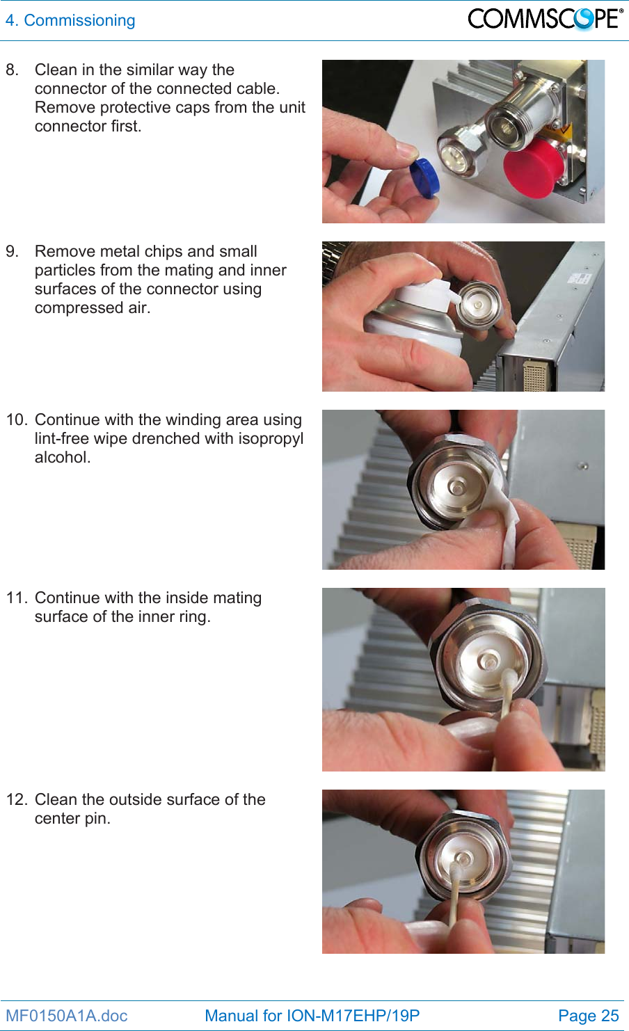 4. Commissioning  MF0150A1A.doc                 Manual for ION-M17EHP/19P  Page 25 8.  Clean in the similar way the connector of the connected cable. Remove protective caps from the unit connector first.  9.  Remove metal chips and small particles from the mating and inner surfaces of the connector using compressed air.   10. Continue with the winding area using lint-free wipe drenched with isopropyl alcohol.   11. Continue with the inside mating surface of the inner ring.   12. Clean the outside surface of the center pin. 