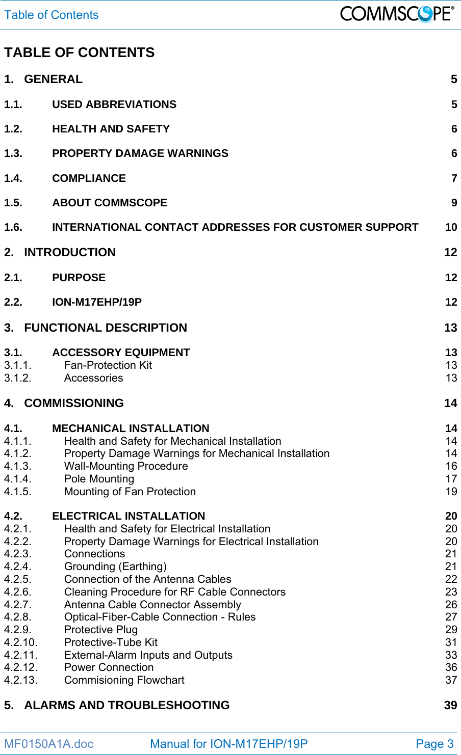 Table of Contents  MF0150A1A.doc                 Manual for ION-M17EHP/19P  Page 3 TABLE OF CONTENTS 1.GENERAL 51.1.USED ABBREVIATIONS  51.2.HEALTH AND SAFETY  61.3.PROPERTY DAMAGE WARNINGS  61.4.COMPLIANCE 71.5.ABOUT COMMSCOPE  91.6.INTERNATIONAL CONTACT ADDRESSES FOR CUSTOMER SUPPORT  102.INTRODUCTION 122.1.PURPOSE 122.2.ION-M17EHP/19P 123.FUNCTIONAL DESCRIPTION  133.1.ACCESSORY EQUIPMENT  133.1.1.Fan-Protection Kit  133.1.2.Accessories 134.COMMISSIONING 144.1.MECHANICAL INSTALLATION  144.1.1.Health and Safety for Mechanical Installation  144.1.2.Property Damage Warnings for Mechanical Installation  144.1.3.Wall-Mounting Procedure  164.1.4.Pole Mounting  174.1.5.Mounting of Fan Protection  194.2.ELECTRICAL INSTALLATION  204.2.1.Health and Safety for Electrical Installation  204.2.2.Property Damage Warnings for Electrical Installation  204.2.3.Connections 214.2.4.Grounding (Earthing)  214.2.5.Connection of the Antenna Cables  224.2.6.Cleaning Procedure for RF Cable Connectors  234.2.7.Antenna Cable Connector Assembly  264.2.8.Optical-Fiber-Cable Connection - Rules  274.2.9.Protective Plug  294.2.10.Protective-Tube Kit  314.2.11.External-Alarm Inputs and Outputs  334.2.12.Power Connection  364.2.13.Commisioning Flowchart  375.ALARMS AND TROUBLESHOOTING  39