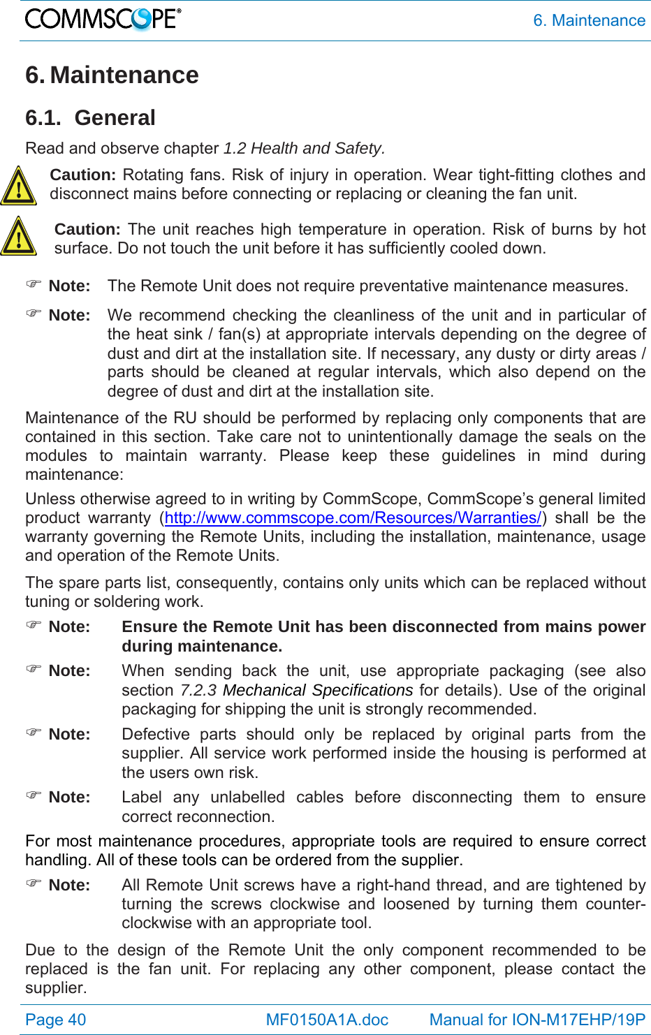  6. Maintenance Page 40            MF0150A1A.doc         Manual for ION-M17EHP/19P 6. Maintenance 6.1. General Read and observe chapter 1.2 Health and Safety. Caution: Rotating fans. Risk of injury in operation. Wear tight-fitting clothes and disconnect mains before connecting or replacing or cleaning the fan unit. Caution: The unit reaches high temperature in operation. Risk of burns by hot surface. Do not touch the unit before it has sufficiently cooled down.  Note:  The Remote Unit does not require preventative maintenance measures.  Note:  We recommend checking the cleanliness of the unit and in particular of the heat sink / fan(s) at appropriate intervals depending on the degree of dust and dirt at the installation site. If necessary, any dusty or dirty areas / parts should be cleaned at regular intervals, which also depend on the degree of dust and dirt at the installation site. Maintenance of the RU should be performed by replacing only components that are contained in this section. Take care not to unintentionally damage the seals on the modules to maintain warranty. Please keep these guidelines in mind during maintenance: Unless otherwise agreed to in writing by CommScope, CommScope’s general limited product warranty (http://www.commscope.com/Resources/Warranties/) shall be the warranty governing the Remote Units, including the installation, maintenance, usage and operation of the Remote Units. The spare parts list, consequently, contains only units which can be replaced without tuning or soldering work.  Note:  Ensure the Remote Unit has been disconnected from mains power during maintenance.  Note:  When sending back the unit, use appropriate packaging (see also section 7.2.3 Mechanical Specifications for details). Use of the original packaging for shipping the unit is strongly recommended.  Note:  Defective parts should only be replaced by original parts from the supplier. All service work performed inside the housing is performed at the users own risk.  Note:  Label any unlabelled cables before disconnecting them to ensure correct reconnection. For most maintenance procedures, appropriate tools are required to ensure correct handling. All of these tools can be ordered from the supplier.   Note:   All Remote Unit screws have a right-hand thread, and are tightened by turning the screws clockwise and loosened by turning them counter-clockwise with an appropriate tool. Due to the design of the Remote Unit the only component recommended to be replaced is the fan unit. For replacing any other component, please contact the supplier. 