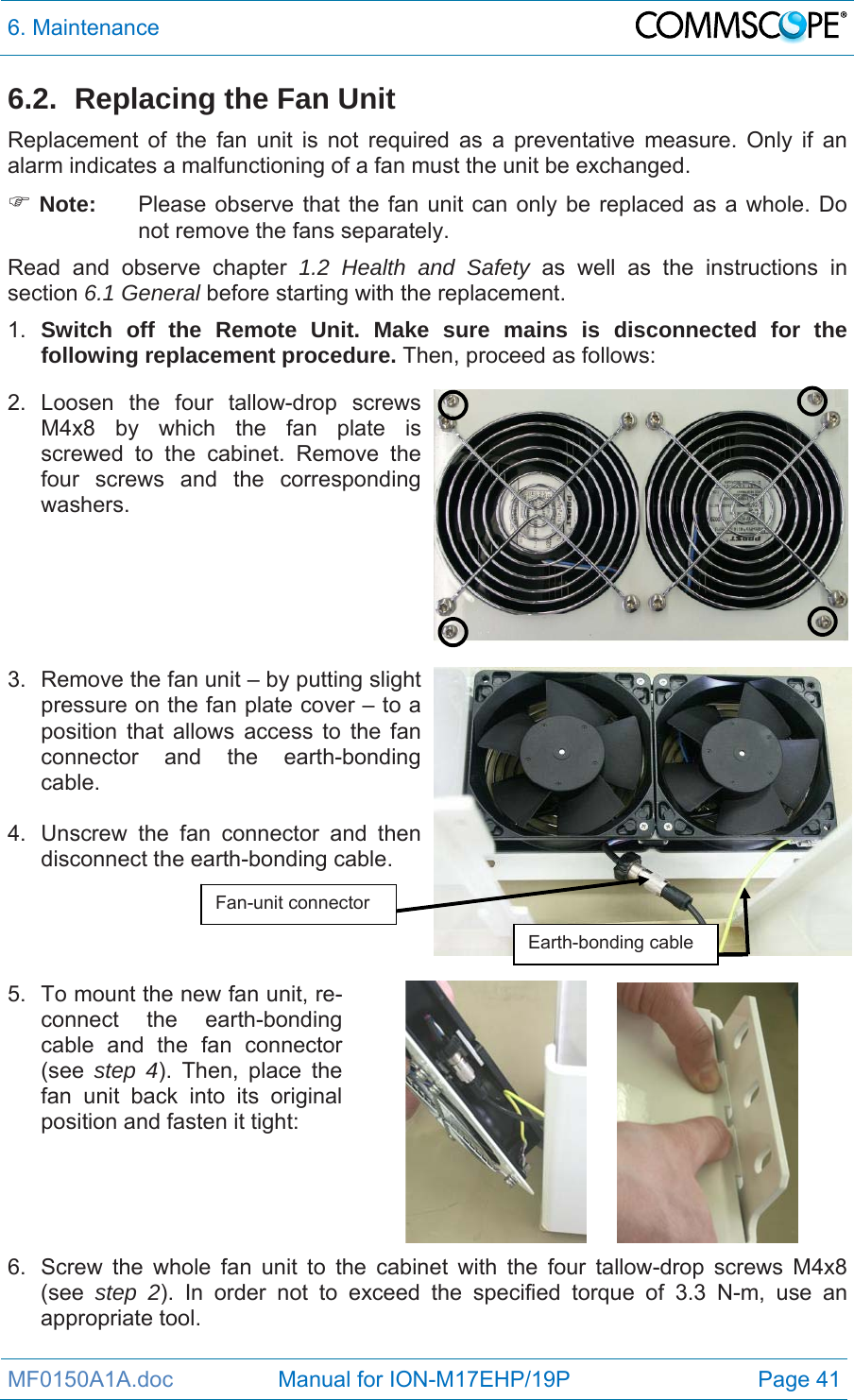 6. Maintenance  MF0150A1A.doc                 Manual for ION-M17EHP/19P  Page 41 6.2.  Replacing the Fan Unit Replacement of the fan unit is not required as a preventative measure. Only if an alarm indicates a malfunctioning of a fan must the unit be exchanged.  Note:  Please observe that the fan unit can only be replaced as a whole. Do not remove the fans separately. Read and observe chapter 1.2 Health and Safety as well as the instructions in section 6.1 General before starting with the replacement.  1.  Switch off the Remote Unit. Make sure mains is disconnected for the following replacement procedure. Then, proceed as follows: 2. Loosen the four tallow-drop screws M4x8 by which the fan plate is screwed to the cabinet. Remove the four screws and the corresponding washers.    3.  Remove the fan unit – by putting slight pressure on the fan plate cover – to a position that allows access to the fan connector and the earth-bonding cable.   4.  Unscrew the fan connector and then disconnect the earth-bonding cable.    5.  To mount the new fan unit, re-connect the earth-bonding cable and the fan connector (see  step 4). Then, place the fan unit back into its original position and fasten it tight:       6.  Screw the whole fan unit to the cabinet with the four tallow-drop screws M4x8 (see  step 2). In order not to exceed the specified torque of 3.3 N-m, use an appropriate tool.  Fan-unit connector Earth-bonding cable 