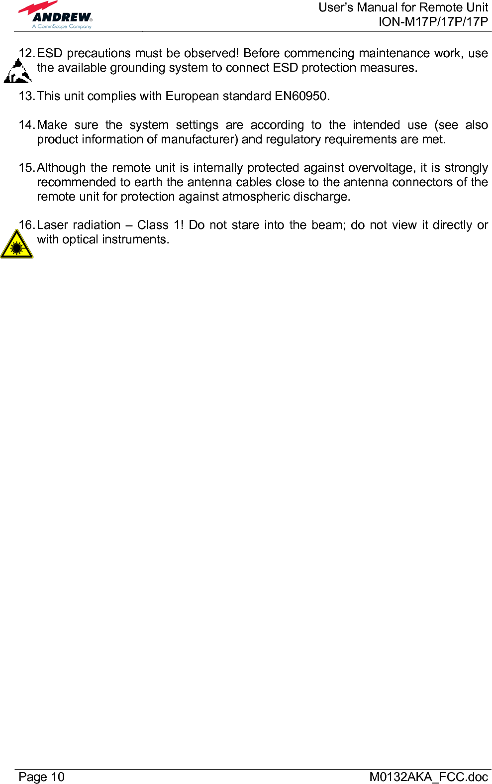  User’s Manual for Remote UnitION-M17P/17P/17P Page 10      M0132AKA_FCC.doc 12. ESD precautions must be observed! Before commencing maintenance work, use the available grounding system to connect ESD protection measures.  13. This unit complies with European standard EN60950.  14. Make sure the system settings are according to the intended use (see also product information of manufacturer) and regulatory requirements are met.  15. Although the remote unit is internally protected against overvoltage, it is strongly recommended to earth the antenna cables close to the antenna connectors of the remote unit for protection against atmospheric discharge.  16. Laser radiation – Class 1! Do not stare into the beam; do not view it directly or with optical instruments.   