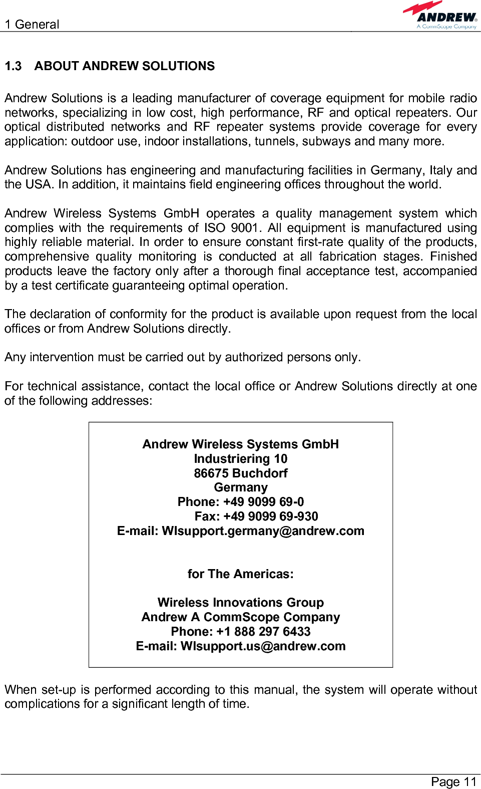 1 General       Page 11 1.3  ABOUT ANDREW SOLUTIONS  Andrew Solutions is a leading manufacturer of coverage equipment for mobile radio networks, specializing in low cost, high performance, RF and optical repeaters. Our optical distributed networks and RF repeater systems provide coverage for every application: outdoor use, indoor installations, tunnels, subways and many more.  Andrew Solutions has engineering and manufacturing facilities in Germany, Italy and the USA. In addition, it maintains field engineering offices throughout the world.  Andrew Wireless Systems GmbH operates a quality management system which complies with the requirements of ISO 9001. All equipment is manufactured using highly reliable material. In order to ensure constant first-rate quality of the products, comprehensive quality monitoring is conducted at all fabrication stages. Finished products leave the factory only after a thorough final acceptance test, accompanied by a test certificate guaranteeing optimal operation.  The declaration of conformity for the product is available upon request from the local offices or from Andrew Solutions directly.  Any intervention must be carried out by authorized persons only.  For technical assistance, contact the local office or Andrew Solutions directly at one of the following addresses:   Andrew Wireless Systems GmbH Industriering 10 86675 Buchdorf Germany Phone: +49 9099 69-0          Fax: +49 9099 69-930 E-mail: WIsupport.germany@andrew.com   for The Americas:  Wireless Innovations Group Andrew A CommScope Company Phone: +1 888 297 6433 E-mail: WIsupport.us@andrew.com   When set-up is performed according to this manual, the system will operate without complications for a significant length of time.  