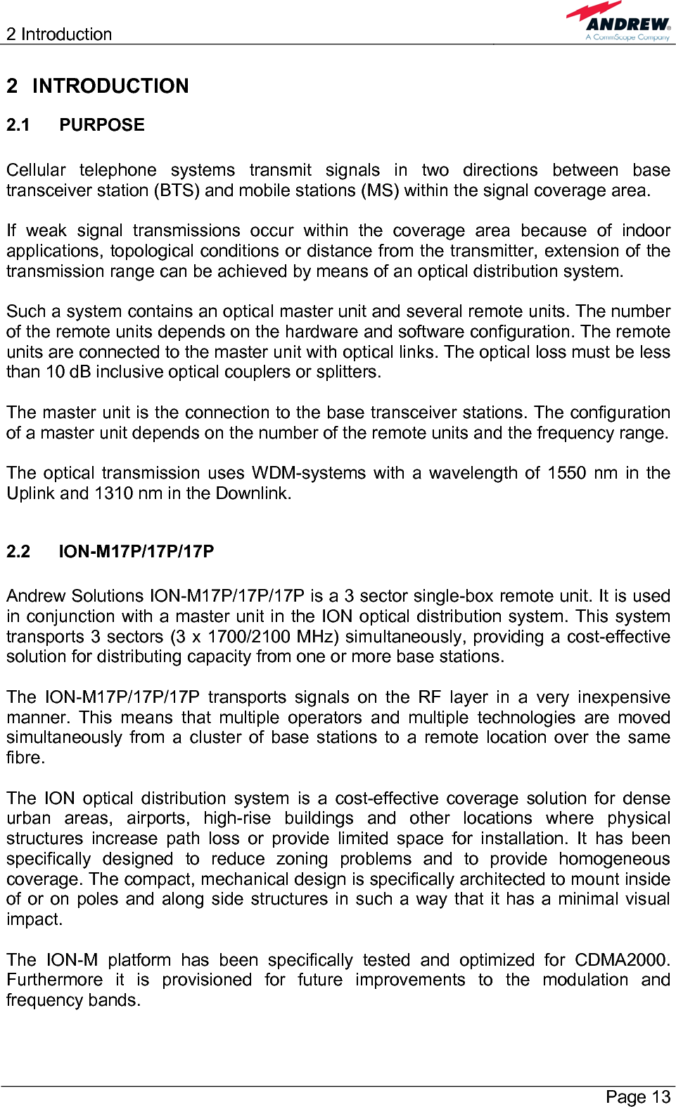 2 Introduction       Page 13 2 INTRODUCTION 2.1 PURPOSE  Cellular telephone systems transmit signals in two directions between base transceiver station (BTS) and mobile stations (MS) within the signal coverage area.  If weak signal transmissions occur within the coverage area because of indoor applications, topological conditions or distance from the transmitter, extension of the transmission range can be achieved by means of an optical distribution system.  Such a system contains an optical master unit and several remote units. The number of the remote units depends on the hardware and software configuration. The remote units are connected to the master unit with optical links. The optical loss must be less than 10 dB inclusive optical couplers or splitters.  The master unit is the connection to the base transceiver stations. The configuration of a master unit depends on the number of the remote units and the frequency range.   The optical transmission uses WDM-systems with a wavelength of 1550 nm in the Uplink and 1310 nm in the Downlink.  2.2 ION-M17P/17P/17P  Andrew Solutions ION-M17P/17P/17P is a 3 sector single-box remote unit. It is used in conjunction with a master unit in the ION optical distribution system. This system transports 3 sectors (3 x 1700/2100 MHz) simultaneously, providing a cost-effective solution for distributing capacity from one or more base stations.  The ION-M17P/17P/17P transports signals on the RF layer in a very inexpensive manner. This means that multiple operators and multiple technologies are moved simultaneously from a cluster of base stations to a remote location over the same fibre.  The ION optical distribution system is a cost-effective coverage solution for dense urban areas, airports, high-rise buildings and other locations where physical structures increase path loss or provide limited space for installation. It has been specifically designed to reduce zoning problems and to provide homogeneous coverage. The compact, mechanical design is specifically architected to mount inside of or on poles and along side structures in such a way that it has a minimal visual impact.  The ION-M platform has been specifically tested and optimized for CDMA2000. Furthermore it is provisioned for future improvements to the modulation and frequency bands. 