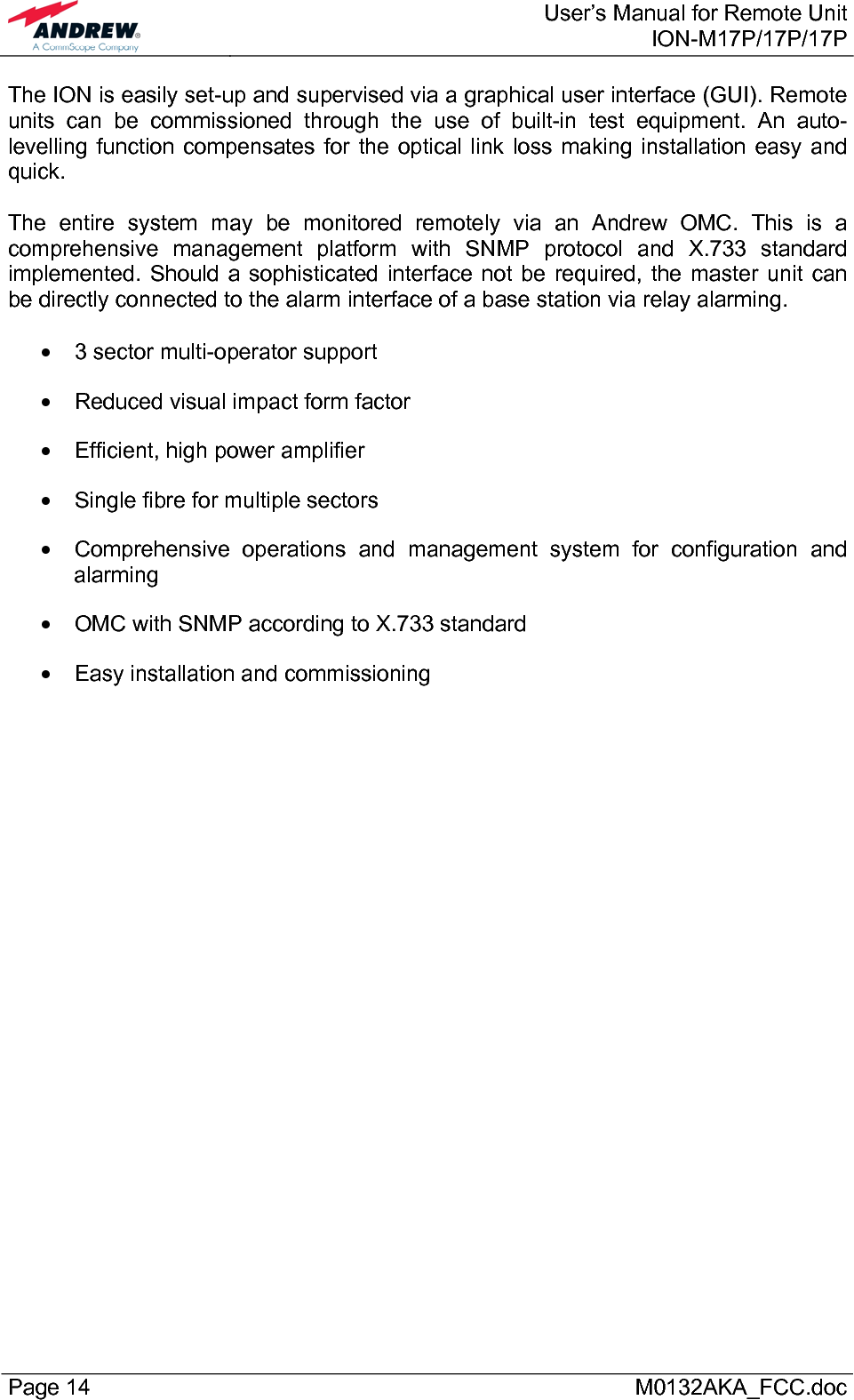  User’s Manual for Remote UnitION-M17P/17P/17P Page 14      M0132AKA_FCC.doc The ION is easily set-up and supervised via a graphical user interface (GUI). Remote units can be commissioned through the use of built-in test equipment. An auto-levelling function compensates for the optical link loss making installation easy and quick.  The entire system may be monitored remotely via an Andrew OMC. This is a comprehensive management platform with SNMP protocol and X.733 standard implemented. Should a sophisticated interface not be required, the master unit can be directly connected to the alarm interface of a base station via relay alarming.  •  3 sector multi-operator support •  Reduced visual impact form factor •  Efficient, high power amplifier •  Single fibre for multiple sectors  •  Comprehensive operations and management system for configuration and alarming •  OMC with SNMP according to X.733 standard •  Easy installation and commissioning  