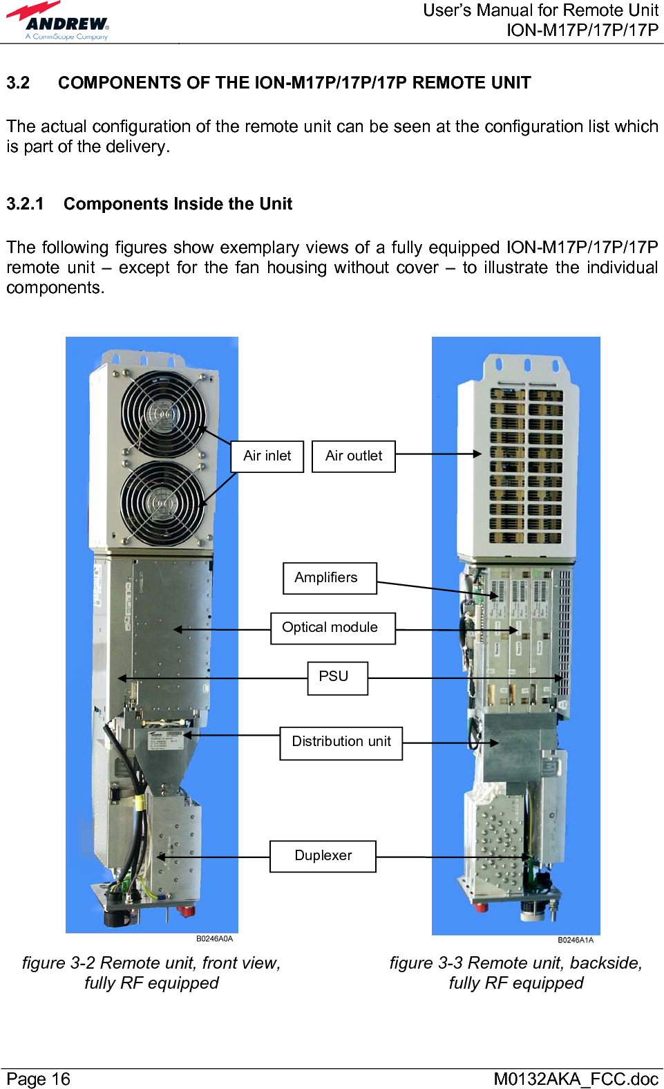  User’s Manual for Remote UnitION-M17P/17P/17P Page 16      M0132AKA_FCC.doc 3.2  COMPONENTS OF THE ION-M17P/17P/17P REMOTE UNIT   The actual configuration of the remote unit can be seen at the configuration list which is part of the delivery.  3.2.1  Components Inside the Unit  The following figures show exemplary views of a fully equipped ION-M17P/17P/17P remote unit – except for the fan housing without cover – to illustrate the individual components.       figure 3-2 Remote unit, front view, fully RF equipped   figure 3-3 Remote unit, backside, fully RF equipped Air inlet  Air outletPSU Distribution unit Duplexer Optical module Amplifiers 