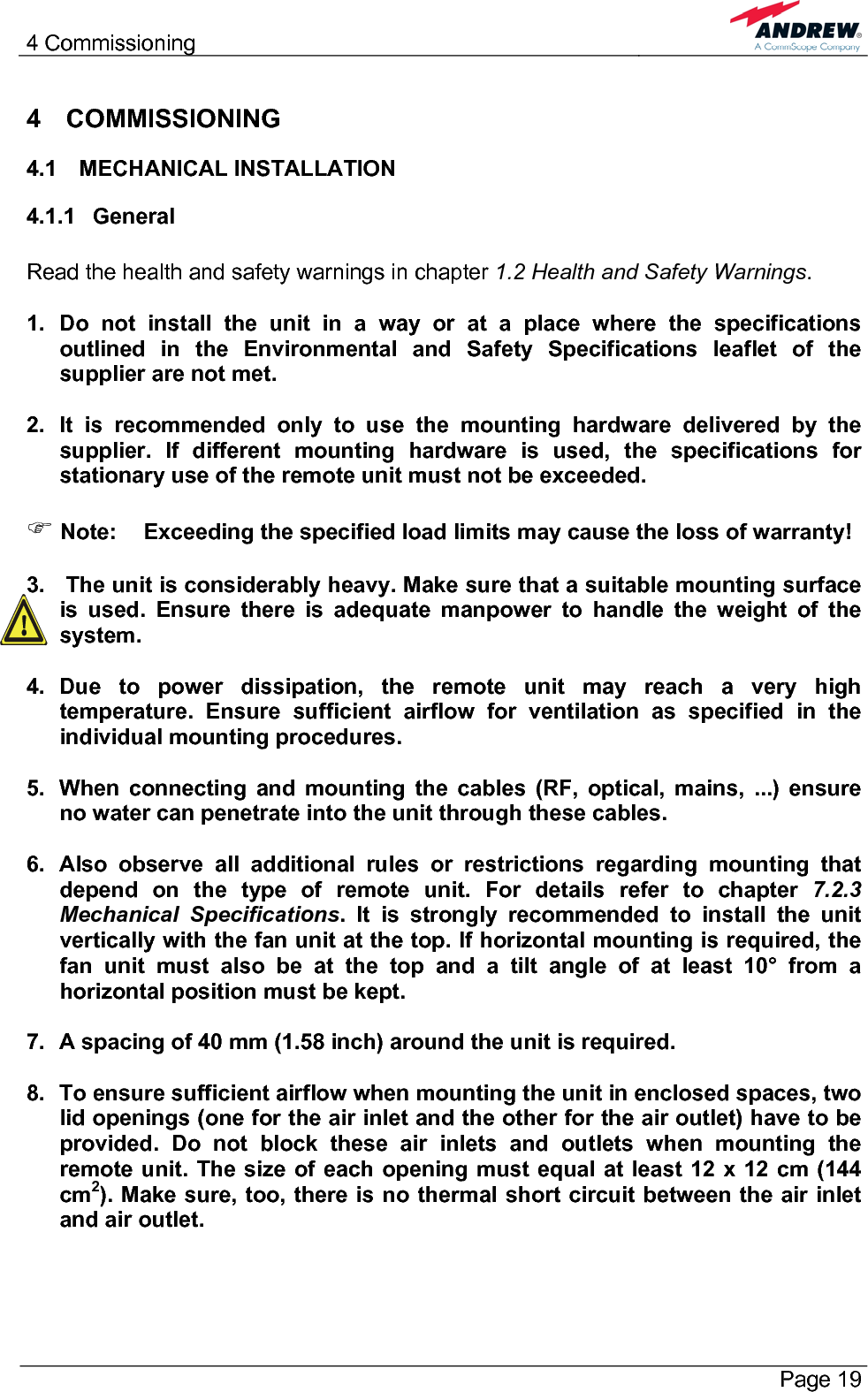 4 Commissioning       Page 19 4 COMMISSIONING 4.1 MECHANICAL INSTALLATION 4.1.1 General  Read the health and safety warnings in chapter 1.2 Health and Safety Warnings.  1. Do not install the unit in a way or at a place where the specifications outlined in the Environmental and Safety Specifications leaflet of the supplier are not met.  2.  It is recommended only to use the mounting hardware delivered by the supplier. If different mounting hardware is used, the specifications for stationary use of the remote unit must not be exceeded.  ) Note:  Exceeding the specified load limits may cause the loss of warranty!  3.   The unit is considerably heavy. Make sure that a suitable mounting surface is used. Ensure there is adequate manpower to handle the weight of the system.  4. Due to power dissipation, the remote unit may reach a very high temperature. Ensure sufficient airflow for ventilation as specified in the individual mounting procedures.  5.  When connecting and mounting the cables (RF, optical, mains, ...) ensure no water can penetrate into the unit through these cables.  6.  Also observe all additional rules or restrictions regarding mounting that depend on the type of remote unit. For details refer to chapter 7.2.3 Mechanical Specifications. It is strongly recommended to install the unit vertically with the fan unit at the top. If horizontal mounting is required, the fan unit must also be at the top and a tilt angle of at least 10° from a horizontal position must be kept.  7.  A spacing of 40 mm (1.58 inch) around the unit is required.  8.  To ensure sufficient airflow when mounting the unit in enclosed spaces, two lid openings (one for the air inlet and the other for the air outlet) have to be provided. Do not block these air inlets and outlets when mounting the remote unit. The size of each opening must equal at least 12 x 12 cm (144 cm2). Make sure, too, there is no thermal short circuit between the air inlet and air outlet.  