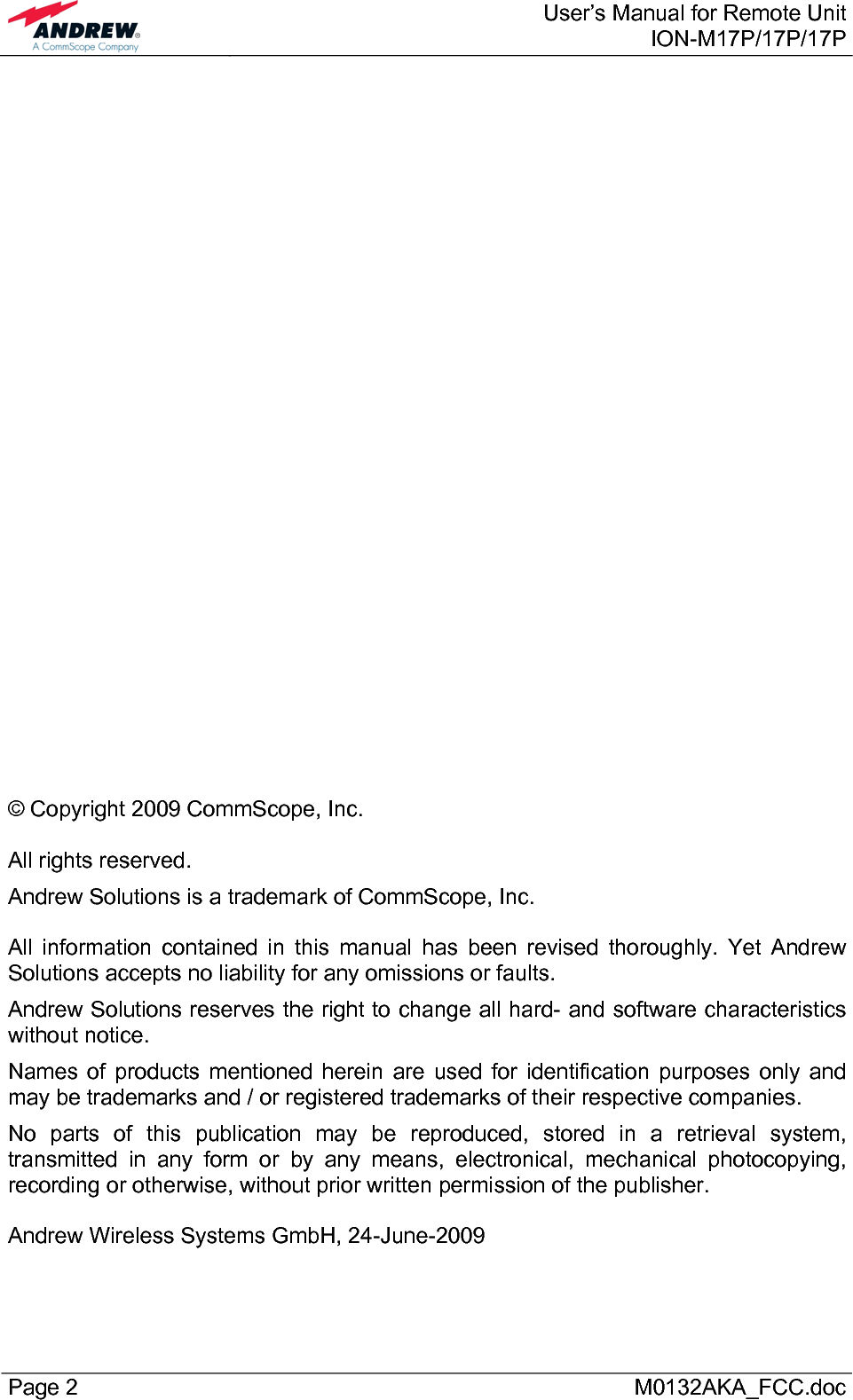  User’s Manual for Remote UnitION-M17P/17P/17P Page 2      M0132AKA_FCC.doc                             © Copyright 2009 CommScope, Inc.  All rights reserved. Andrew Solutions is a trademark of CommScope, Inc.  All information contained in this manual has been revised thoroughly. Yet Andrew Solutions accepts no liability for any omissions or faults. Andrew Solutions reserves the right to change all hard- and software characteristics without notice. Names of products mentioned herein are used for identification purposes only and may be trademarks and / or registered trademarks of their respective companies. No parts of this publication may be reproduced, stored in a retrieval system, transmitted in any form or by any means, electronical, mechanical photocopying, recording or otherwise, without prior written permission of the publisher.  Andrew Wireless Systems GmbH, 24-June-2009  