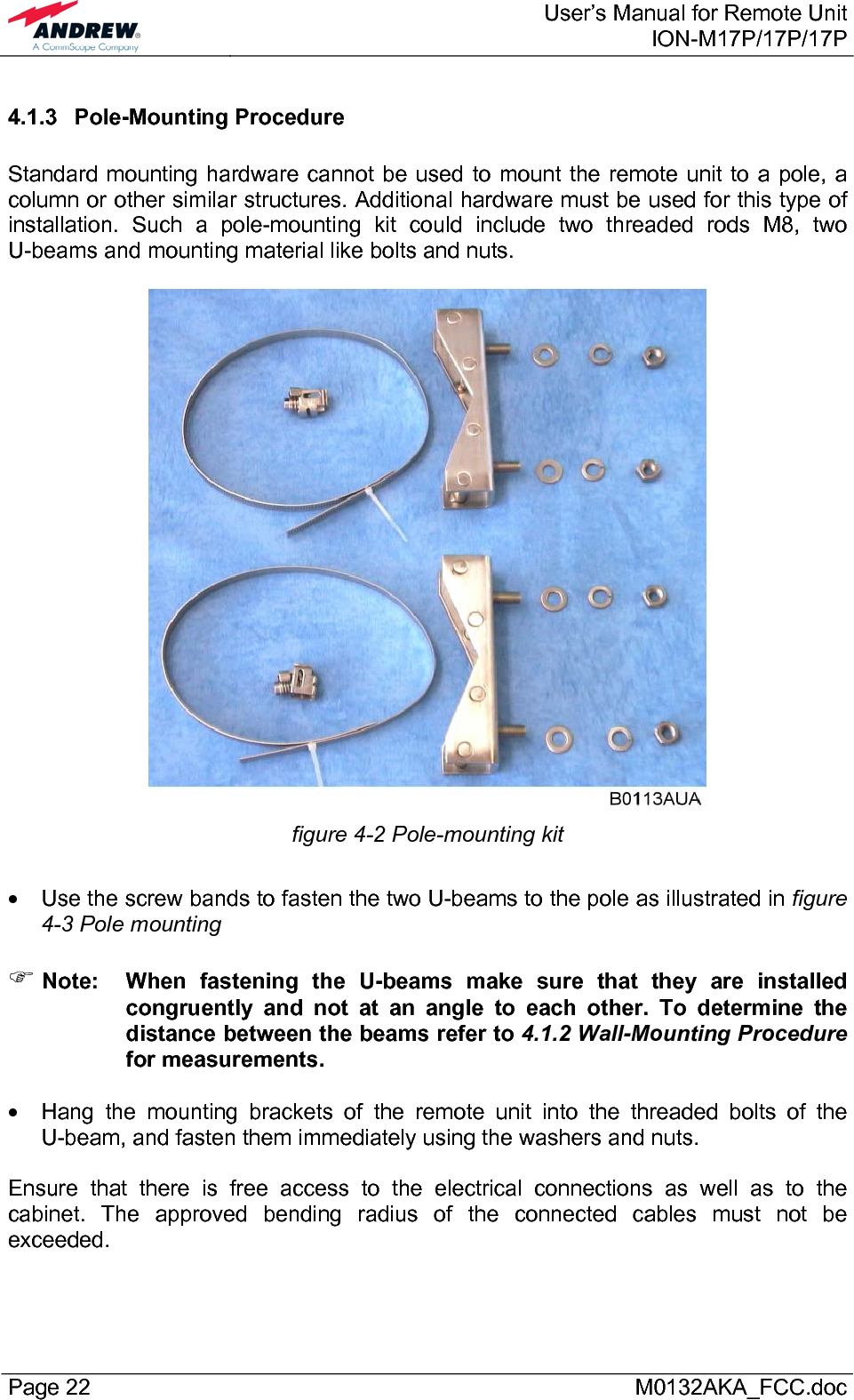  User’s Manual for Remote UnitION-M17P/17P/17P Page 22      M0132AKA_FCC.doc 4.1.3 Pole-Mounting Procedure  Standard mounting hardware cannot be used to mount the remote unit to a pole, a column or other similar structures. Additional hardware must be used for this type of installation. Such a pole-mounting kit could include two threaded rods M8, two U-beams and mounting material like bolts and nuts.   figure 4-2 Pole-mounting kit  •  Use the screw bands to fasten the two U-beams to the pole as illustrated in figure 4-3 Pole mounting  ) Note:  When fastening the U-beams make sure that they are installed congruently and not at an angle to each other. To determine the distance between the beams refer to 4.1.2 Wall-Mounting Procedure for measurements.  •  Hang the mounting brackets of the remote unit into the threaded bolts of the U-beam, and fasten them immediately using the washers and nuts.  Ensure that there is free access to the electrical connections as well as to the cabinet. The approved bending radius of the connected cables must not be exceeded.  