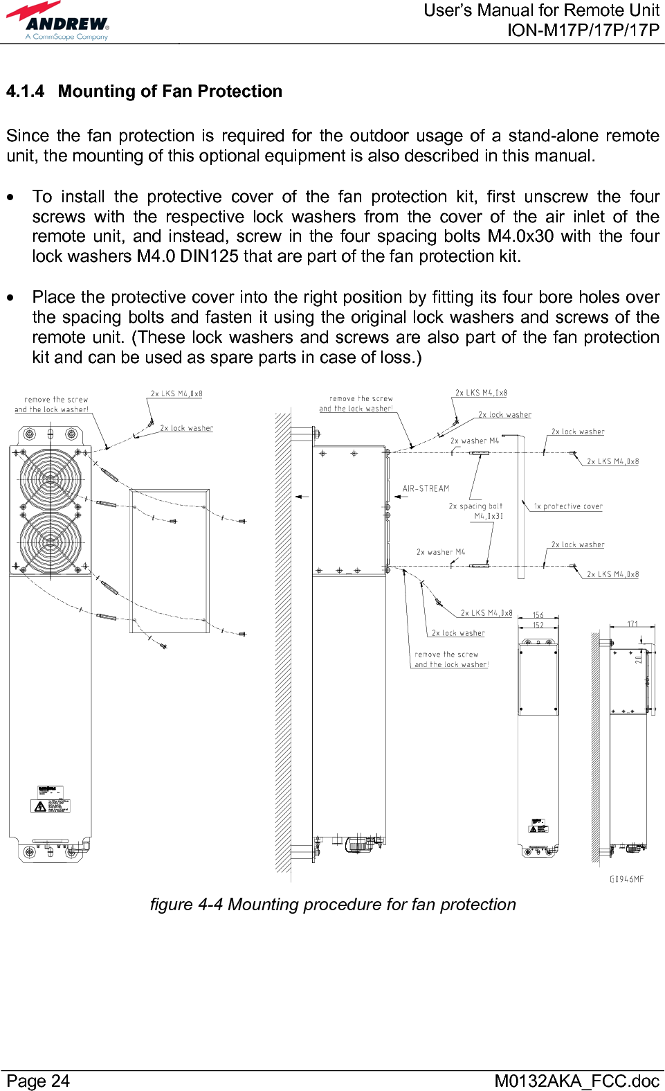  User’s Manual for Remote UnitION-M17P/17P/17P Page 24      M0132AKA_FCC.doc 4.1.4 Mounting of Fan Protection  Since the fan protection is required for the outdoor usage of a stand-alone remote unit, the mounting of this optional equipment is also described in this manual.  •  To install the protective cover of the fan protection kit, first unscrew the four screws with the respective lock washers from the cover of the air inlet of the remote unit, and instead, screw in the four spacing bolts M4.0x30 with the four lock washers M4.0 DIN125 that are part of the fan protection kit.  •  Place the protective cover into the right position by fitting its four bore holes over the spacing bolts and fasten it using the original lock washers and screws of the remote unit. (These lock washers and screws are also part of the fan protection kit and can be used as spare parts in case of loss.)   figure 4-4 Mounting procedure for fan protection  