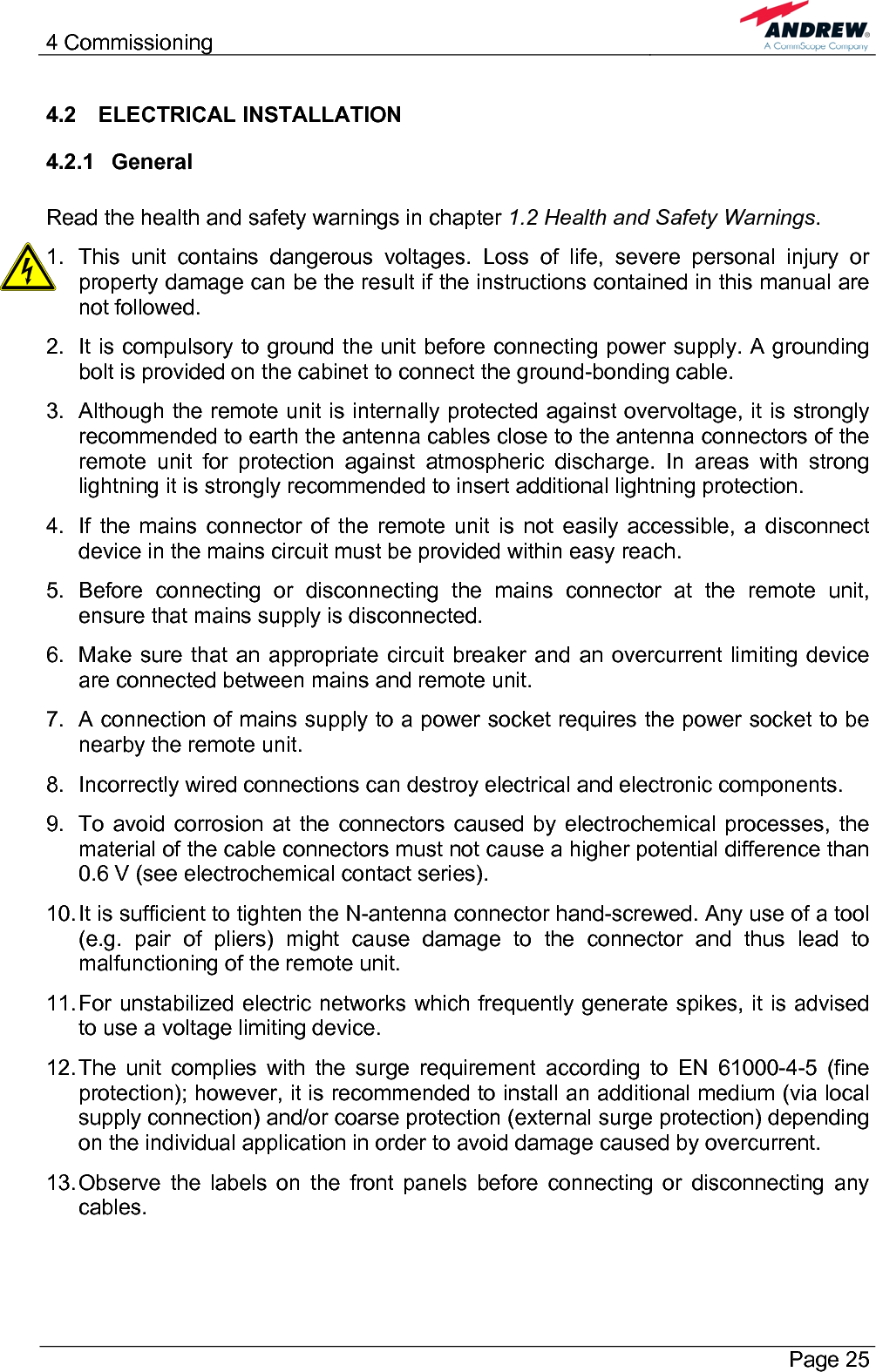 4 Commissioning       Page 25 4.2 ELECTRICAL INSTALLATION 4.2.1 General  Read the health and safety warnings in chapter 1.2 Health and Safety Warnings. 1.  This unit contains dangerous voltages. Loss of life, severe personal injury or property damage can be the result if the instructions contained in this manual are not followed. 2.  It is compulsory to ground the unit before connecting power supply. A grounding bolt is provided on the cabinet to connect the ground-bonding cable. 3.  Although the remote unit is internally protected against overvoltage, it is strongly recommended to earth the antenna cables close to the antenna connectors of the remote unit for protection against atmospheric discharge. In areas with strong lightning it is strongly recommended to insert additional lightning protection. 4.  If the mains connector of the remote unit is not easily accessible, a disconnect device in the mains circuit must be provided within easy reach. 5. Before connecting or disconnecting the mains connector at the remote unit, ensure that mains supply is disconnected. 6.  Make sure that an appropriate circuit breaker and an overcurrent limiting device are connected between mains and remote unit. 7.  A connection of mains supply to a power socket requires the power socket to be nearby the remote unit. 8.  Incorrectly wired connections can destroy electrical and electronic components. 9.  To avoid corrosion at the connectors caused by electrochemical processes, the material of the cable connectors must not cause a higher potential difference than 0.6 V (see electrochemical contact series). 10. It is sufficient to tighten the N-antenna connector hand-screwed. Any use of a tool (e.g. pair of pliers) might cause damage to the connector and thus lead to malfunctioning of the remote unit. 11. For unstabilized electric networks which frequently generate spikes, it is advised to use a voltage limiting device.  12. The unit complies with the surge requirement according to EN 61000-4-5 (fine protection); however, it is recommended to install an additional medium (via local supply connection) and/or coarse protection (external surge protection) depending on the individual application in order to avoid damage caused by overcurrent. 13. Observe the labels on the front panels before connecting or disconnecting any cables. 
