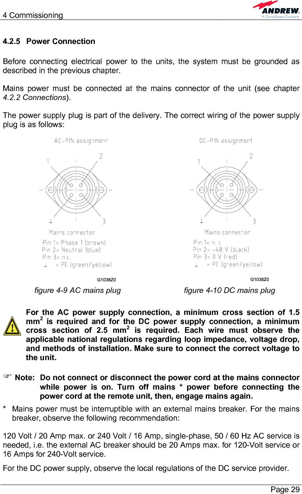 4 Commissioning       Page 29 4.2.5 Power Connection  Before connecting electrical power to the units, the system must be grounded as described in the previous chapter.  Mains power must be connected at the mains connector of the unit (see chapter 4.2.2 Connections).  The power supply plug is part of the delivery. The correct wiring of the power supply plug is as follows:    figure 4-9 AC mains plug  figure 4-10 DC mains plug    For the AC power supply connection, a minimum cross section of 1.5 mm2 is required and for the DC power supply connection, a minimum cross section of 2.5 mm2 is required. Each wire must observe the applicable national regulations regarding loop impedance, voltage drop, and methods of installation. Make sure to connect the correct voltage to the unit.  ) Note:  Do not connect or disconnect the power cord at the mains connector while power is on. Turn off mains * power before connecting the power cord at the remote unit, then, engage mains again. *   Mains power must be interruptible with an external mains breaker. For the mains breaker, observe the following recommendation:  120 Volt / 20 Amp max. or 240 Volt / 16 Amp, single-phase, 50 / 60 Hz AC service is needed, i.e. the external AC breaker should be 20 Amps max. for 120-Volt service or 16 Amps for 240-Volt service. For the DC power supply, observe the local regulations of the DC service provider. 