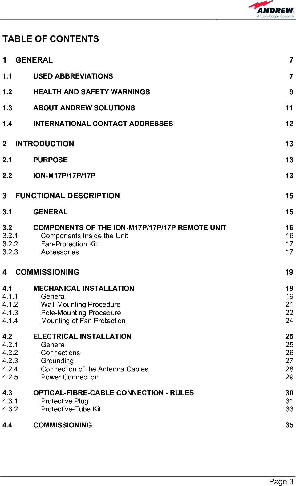        Page 3 TABLE OF CONTENTS 1 GENERAL 7 1.1 USED ABBREVIATIONS  7 1.2 HEALTH AND SAFETY WARNINGS  9 1.3 ABOUT ANDREW SOLUTIONS  11 1.4 INTERNATIONAL CONTACT ADDRESSES  12 2 INTRODUCTION 13 2.1 PURPOSE 13 2.2 ION-M17P/17P/17P 13 3 FUNCTIONAL DESCRIPTION  15 3.1 GENERAL 15 3.2 COMPONENTS OF THE ION-M17P/17P/17P REMOTE UNIT  16 3.2.1 Components Inside the Unit  16 3.2.2 Fan-Protection Kit  17 3.2.3 Accessories 17 4 COMMISSIONING 19 4.1 MECHANICAL INSTALLATION  19 4.1.1 General 19 4.1.2 Wall-Mounting Procedure  21 4.1.3 Pole-Mounting Procedure  22 4.1.4 Mounting of Fan Protection  24 4.2 ELECTRICAL INSTALLATION  25 4.2.1 General 25 4.2.2 Connections 26 4.2.3 Grounding 27 4.2.4 Connection of the Antenna Cables  28 4.2.5 Power Connection  29 4.3 OPTICAL-FIBRE-CABLE CONNECTION - RULES  30 4.3.1 Protective Plug  31 4.3.2 Protective-Tube Kit  33 4.4 COMMISSIONING 35 