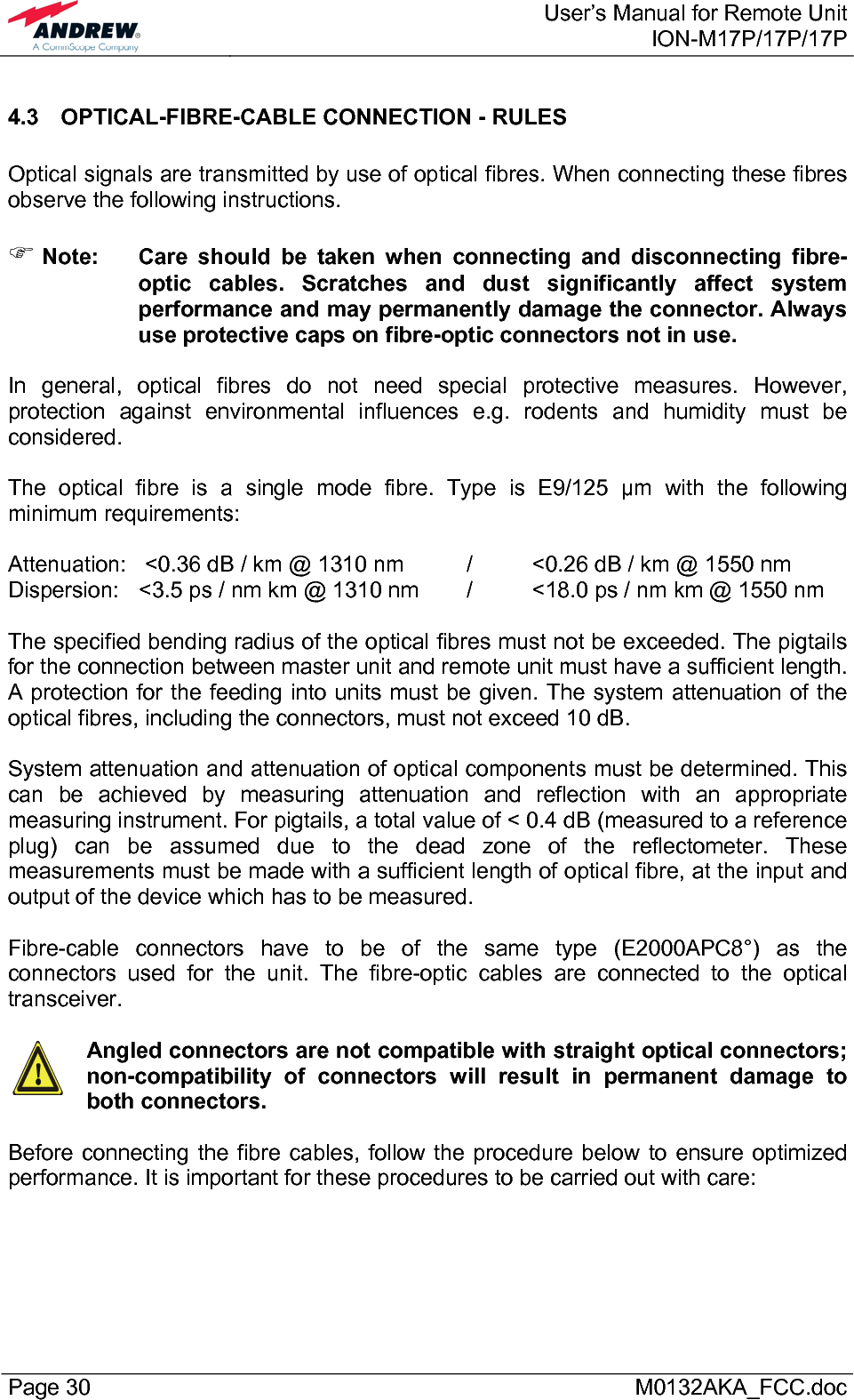  User’s Manual for Remote UnitION-M17P/17P/17P Page 30      M0132AKA_FCC.doc 4.3  OPTICAL-FIBRE-CABLE CONNECTION - RULES  Optical signals are transmitted by use of optical fibres. When connecting these fibres observe the following instructions.   ) Note:  Care should be taken when connecting and disconnecting fibre-optic cables. Scratches and dust significantly affect system performance and may permanently damage the connector. Always use protective caps on fibre-optic connectors not in use.  In general, optical fibres do not need special protective measures. However, protection against environmental influences e.g. rodents and humidity must be considered.  The optical fibre is a single mode fibre. Type is E9/125 µm with the following minimum requirements:  Attenuation:   &lt;0.36 dB / km @ 1310 nm  /  &lt;0.26 dB / km @ 1550 nm Dispersion:  &lt;3.5 ps / nm km @ 1310 nm  /  &lt;18.0 ps / nm km @ 1550 nm  The specified bending radius of the optical fibres must not be exceeded. The pigtails for the connection between master unit and remote unit must have a sufficient length. A protection for the feeding into units must be given. The system attenuation of the optical fibres, including the connectors, must not exceed 10 dB.  System attenuation and attenuation of optical components must be determined. This can be achieved by measuring attenuation and reflection with an appropriate measuring instrument. For pigtails, a total value of &lt; 0.4 dB (measured to a reference plug) can be assumed due to the dead zone of the reflectometer. These measurements must be made with a sufficient length of optical fibre, at the input and output of the device which has to be measured.  Fibre-cable connectors have to be of the same type (E2000APC8°) as the connectors used for the unit. The fibre-optic cables are connected to the optical transceiver.    Angled connectors are not compatible with straight optical connectors; non-compatibility of connectors will result in permanent damage to both connectors.  Before connecting the fibre cables, follow the procedure below to ensure optimized performance. It is important for these procedures to be carried out with care: 