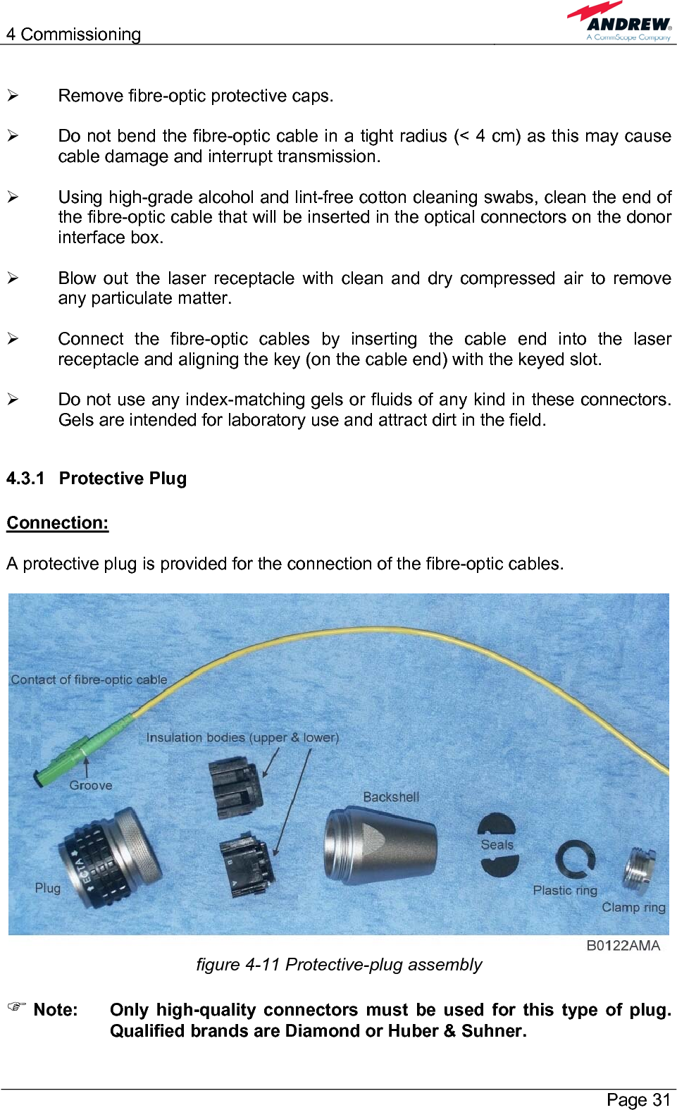 4 Commissioning       Page 31  ¾  Remove fibre-optic protective caps.  ¾  Do not bend the fibre-optic cable in a tight radius (&lt; 4 cm) as this may cause cable damage and interrupt transmission.  ¾  Using high-grade alcohol and lint-free cotton cleaning swabs, clean the end of the fibre-optic cable that will be inserted in the optical connectors on the donor interface box.  ¾  Blow out the laser receptacle with clean and dry compressed air to remove any particulate matter.  ¾  Connect the fibre-optic cables by inserting the cable end into the laser receptacle and aligning the key (on the cable end) with the keyed slot.  ¾  Do not use any index-matching gels or fluids of any kind in these connectors. Gels are intended for laboratory use and attract dirt in the field.  4.3.1 Protective Plug  Connection:  A protective plug is provided for the connection of the fibre-optic cables.   figure 4-11 Protective-plug assembly  ) Note:  Only high-quality connectors must be used for this type of plug. Qualified brands are Diamond or Huber &amp; Suhner. 