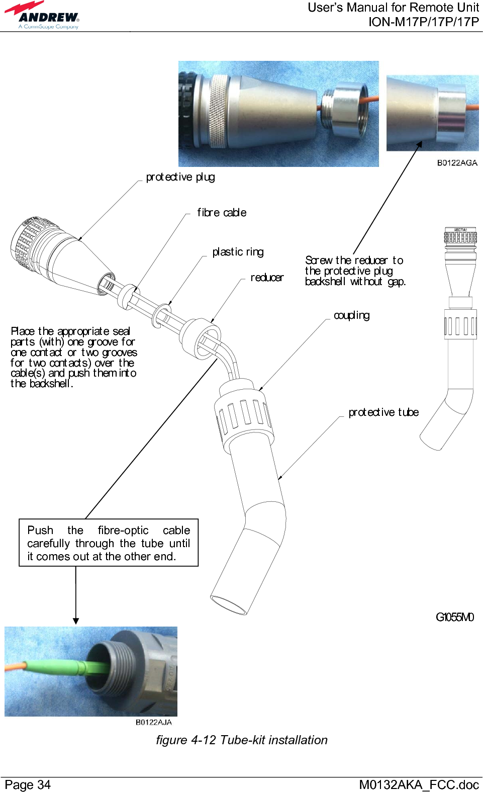  User’s Manual for Remote UnitION-M17P/17P/17P Page 34      M0132AKA_FCC.doc   Scr ew t he r educer  t o t he pr ot ect ive pl ug backshel l  wit hout  gap.Pl ace t he appr opr iat e seal  par t s (wit h) one gr oove f or  one cont act  or  t wo gr ooves f or  t wo cont act s) over  t he cabl e(s) and push t hem int o t he backshel l .G1055M0pr ot ect ive pl ugf ibr e cabl er educercoupl ingpr ot ect ive t ubepl ast ic r ing  figure 4-12 Tube-kit installation Push the fibre-optic cable carefully through the tube until it comes out at the other end. 