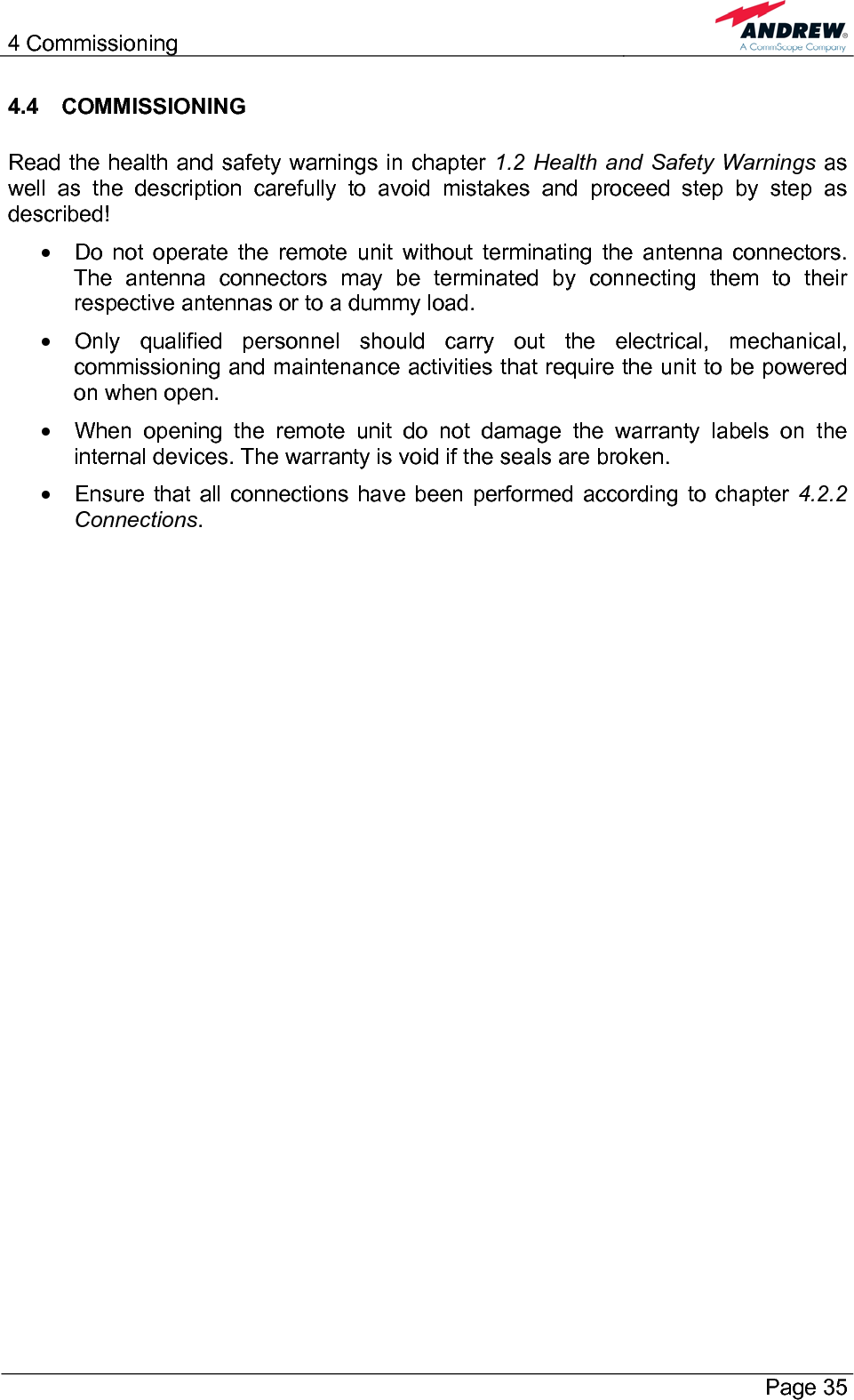 4 Commissioning       Page 35 4.4 COMMISSIONING  Read the health and safety warnings in chapter 1.2 Health and Safety Warnings as well as the description carefully to avoid mistakes and proceed step by step as described! •  Do not operate the remote unit without terminating the antenna connectors. The antenna connectors may be terminated by connecting them to their respective antennas or to a dummy load. •  Only qualified personnel should carry out the electrical, mechanical, commissioning and maintenance activities that require the unit to be powered on when open. •  When opening the remote unit do not damage the warranty labels on the internal devices. The warranty is void if the seals are broken. •  Ensure that all connections have been performed according to chapter 4.2.2 Connections.   