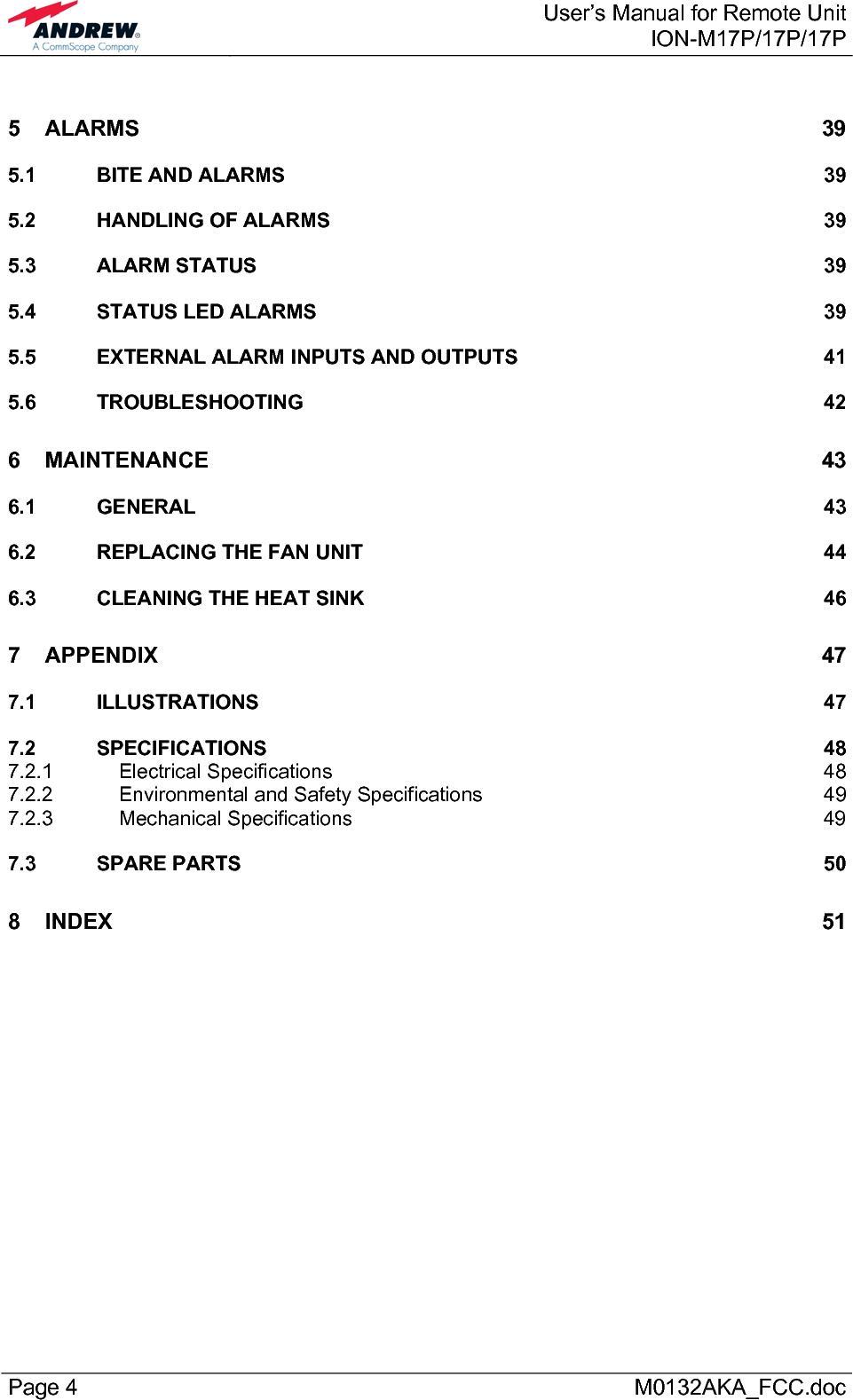  User’s Manual for Remote UnitION-M17P/17P/17P Page 4      M0132AKA_FCC.doc 5 ALARMS 39 5.1 BITE AND ALARMS  39 5.2 HANDLING OF ALARMS  39 5.3 ALARM STATUS  39 5.4 STATUS LED ALARMS  39 5.5 EXTERNAL ALARM INPUTS AND OUTPUTS  41 5.6 TROUBLESHOOTING 42 6 MAINTENANCE 43 6.1 GENERAL 43 6.2 REPLACING THE FAN UNIT  44 6.3 CLEANING THE HEAT SINK  46 7 APPENDIX 47 7.1 ILLUSTRATIONS 47 7.2 SPECIFICATIONS 48 7.2.1 Electrical Specifications  48 7.2.2 Environmental and Safety Specifications  49 7.2.3 Mechanical Specifications  49 7.3 SPARE PARTS  50 8 INDEX 51  