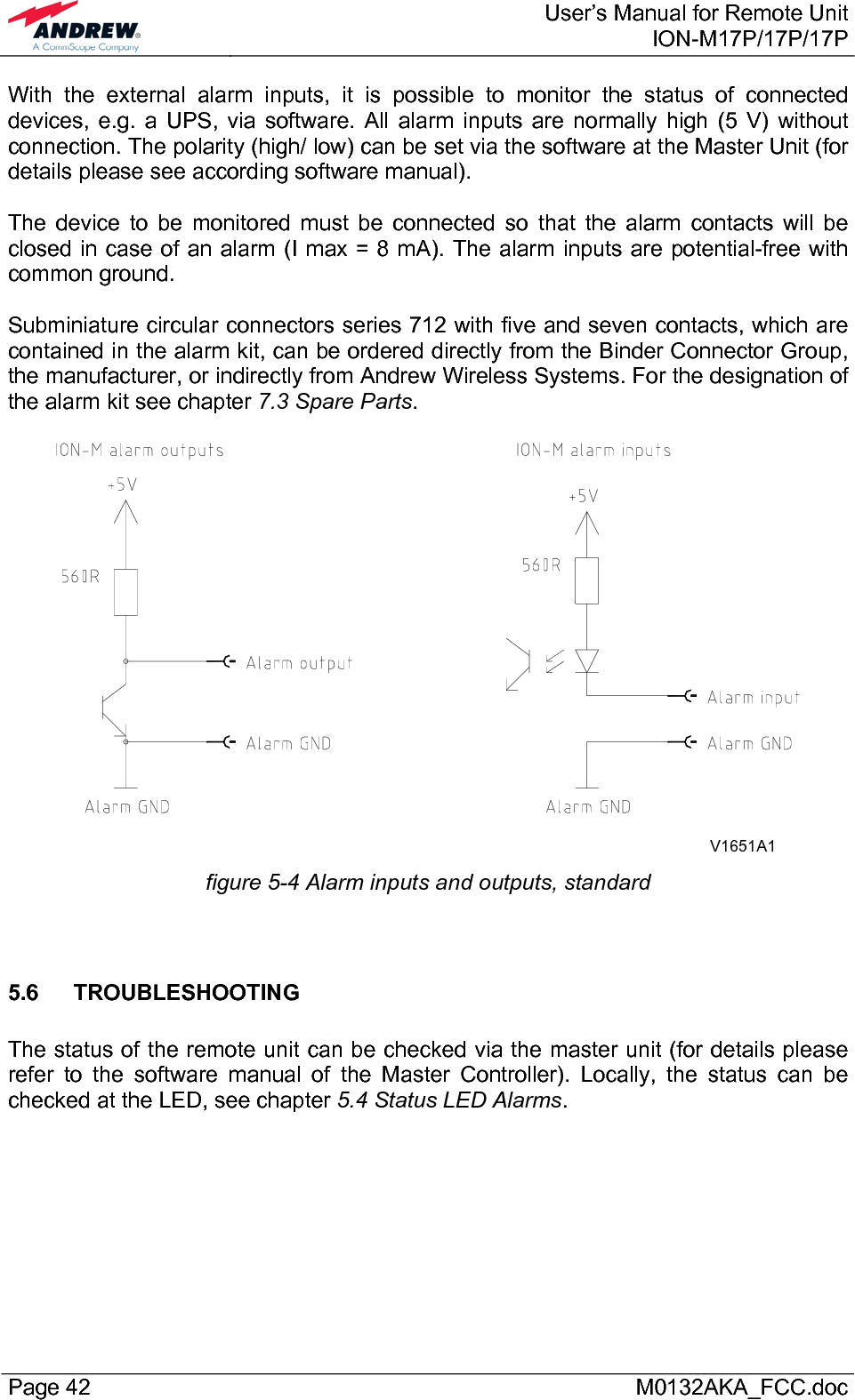  User’s Manual for Remote UnitION-M17P/17P/17P Page 42      M0132AKA_FCC.doc With the external alarm inputs, it is possible to monitor the status of connected devices, e.g. a UPS, via software. All alarm inputs are normally high (5 V) without connection. The polarity (high/ low) can be set via the software at the Master Unit (for details please see according software manual).  The device to be monitored must be connected so that the alarm contacts will be closed in case of an alarm (I max = 8 mA). The alarm inputs are potential-free with common ground.  Subminiature circular connectors series 712 with five and seven contacts, which are contained in the alarm kit, can be ordered directly from the Binder Connector Group, the manufacturer, or indirectly from Andrew Wireless Systems. For the designation of the alarm kit see chapter 7.3 Spare Parts.  V1651A1  figure 5-4 Alarm inputs and outputs, standard   5.6 TROUBLESHOOTING  The status of the remote unit can be checked via the master unit (for details please refer to the software manual of the Master Controller). Locally, the status can be checked at the LED, see chapter 5.4 Status LED Alarms.   