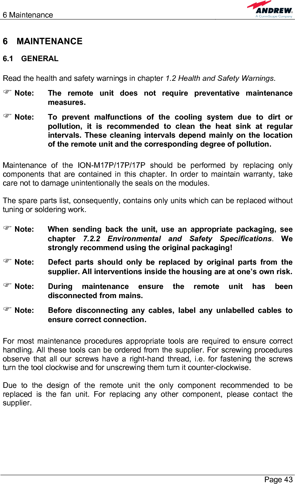6 Maintenance       Page 43 6 MAINTENANCE 6.1 GENERAL  Read the health and safety warnings in chapter 1.2 Health and Safety Warnings. ) Note:  The remote unit does not require preventative maintenance measures. ) Note:  To prevent malfunctions of the cooling system due to dirt or pollution, it is recommended to clean the heat sink at regular intervals. These cleaning intervals depend mainly on the location of the remote unit and the corresponding degree of pollution.  Maintenance of the ION-M17P/17P/17P should be performed by replacing only components that are contained in this chapter. In order to maintain warranty, take care not to damage unintentionally the seals on the modules.  The spare parts list, consequently, contains only units which can be replaced without tuning or soldering work.  ) Note:  When sending back the unit, use an appropriate packaging, see chapter  7.2.2 Environmental and Safety Specifications. We strongly recommend using the original packaging! ) Note:  Defect parts should only be replaced by original parts from the supplier. All interventions inside the housing are at one’s own risk. ) Note:  During maintenance ensure the remote unit has been disconnected from mains. ) Note:  Before disconnecting any cables, label any unlabelled cables to ensure correct connection.  For most maintenance procedures appropriate tools are required to ensure correct handling. All these tools can be ordered from the supplier. For screwing procedures observe that all our screws have a right-hand thread, i.e. for fastening the screws turn the tool clockwise and for unscrewing them turn it counter-clockwise.  Due to the design of the remote unit the only component recommended to be replaced is the fan unit. For replacing any other component, please contact the supplier.  