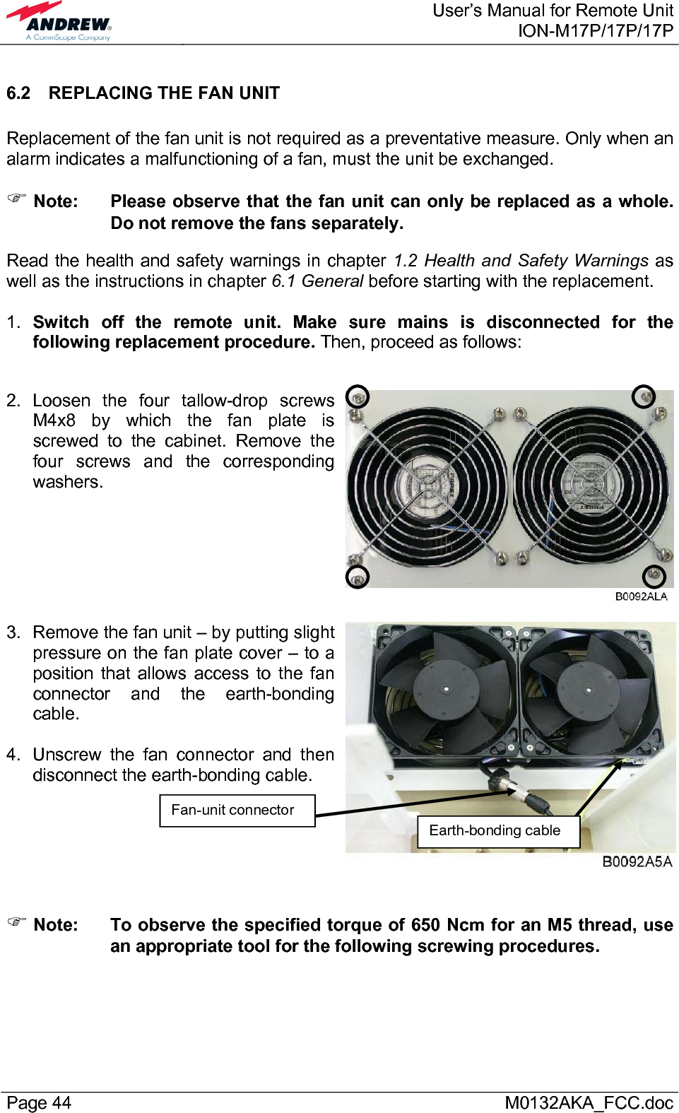  User’s Manual for Remote UnitION-M17P/17P/17P Page 44      M0132AKA_FCC.doc 6.2  REPLACING THE FAN UNIT  Replacement of the fan unit is not required as a preventative measure. Only when an alarm indicates a malfunctioning of a fan, must the unit be exchanged. ) Note:  Please observe that the fan unit can only be replaced as a whole. Do not remove the fans separately. Read the health and safety warnings in chapter 1.2 Health and Safety Warnings as well as the instructions in chapter 6.1 General before starting with the replacement.   1.  Switch off the remote unit. Make sure mains is disconnected for the following replacement procedure. Then, proceed as follows:  2. Loosen the four tallow-drop screws M4x8 by which the fan plate is screwed to the cabinet. Remove the four screws and the corresponding washers.    3.  Remove the fan unit – by putting slight pressure on the fan plate cover – to a position that allows access to the fan connector and the earth-bonding cable.   4.  Unscrew the fan connector and then disconnect the earth-bonding cable.    ) Note:  To observe the specified torque of 650 Ncm for an M5 thread, use an appropriate tool for the following screwing procedures. Fan-unit connector Earth-bonding cable 
