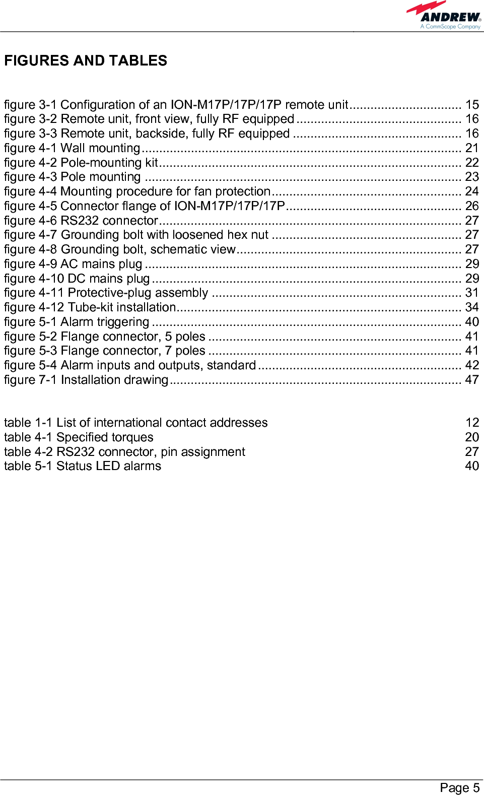        Page 5 FIGURES AND TABLES  figure 3-1 Configuration of an ION-M17P/17P/17P remote unit................................ 15 figure 3-2 Remote unit, front view, fully RF equipped ............................................... 16 figure 3-3 Remote unit, backside, fully RF equipped ................................................ 16 figure 4-1 Wall mounting........................................................................................... 21 figure 4-2 Pole-mounting kit...................................................................................... 22 figure 4-3 Pole mounting .......................................................................................... 23 figure 4-4 Mounting procedure for fan protection...................................................... 24 figure 4-5 Connector flange of ION-M17P/17P/17P.................................................. 26 figure 4-6 RS232 connector...................................................................................... 27 figure 4-7 Grounding bolt with loosened hex nut ...................................................... 27 figure 4-8 Grounding bolt, schematic view................................................................ 27 figure 4-9 AC mains plug .......................................................................................... 29 figure 4-10 DC mains plug........................................................................................ 29 figure 4-11 Protective-plug assembly ....................................................................... 31 figure 4-12 Tube-kit installation................................................................................. 34 figure 5-1 Alarm triggering ........................................................................................ 40 figure 5-2 Flange connector, 5 poles ........................................................................ 41 figure 5-3 Flange connector, 7 poles ........................................................................ 41 figure 5-4 Alarm inputs and outputs, standard .......................................................... 42 figure 7-1 Installation drawing................................................................................... 47  table 1-1 List of international contact addresses  12 table 4-1 Specified torques  20 table 4-2 RS232 connector, pin assignment  27 table 5-1 Status LED alarms  40   