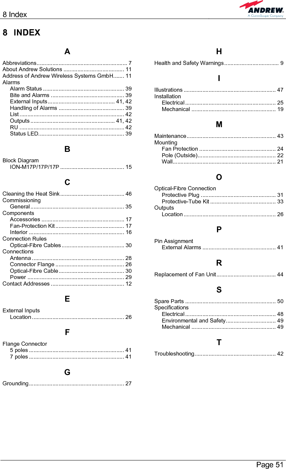 8 Index       Page 51 8 INDEX A Abbreviations.......................................................... 7 About Andrew Solutions ....................................... 11 Address of Andrew Wireless Systems GmbH....... 11 Alarms Alarm Status .................................................... 39 Bite and Alarms ............................................... 39 External Inputs........................................... 41, 42 Handling of Alarms .......................................... 39 List ................................................................... 42 Outputs ...................................................... 41, 42 RU ................................................................... 42 Status LED....................................................... 39 B Block Diagram ION-M17P/17P/17P ......................................... 15 C Cleaning the Heat Sink......................................... 46 Commissioning General............................................................ 35 Components Accessories ..................................................... 17 Fan-Protection Kit ............................................ 17 Interior ............................................................. 16 Connection Rules Optical-Fibre Cables ........................................ 30 Connections Antenna ........................................................... 28 Connector Flange ............................................ 26 Optical-Fibre Cable.......................................... 30 Power .............................................................. 29 Contact Addresses ............................................... 12 E External Inputs Location ........................................................... 26 F Flange Connector 5 poles ............................................................. 41 7 poles ............................................................. 41 G Grounding............................................................. 27 H Health and Safety Warnings................................... 9 I Illustrations ........................................................... 47 Installation Electrical .......................................................... 25 Mechanical ...................................................... 19 M Maintenance......................................................... 43 Mounting Fan Protection ................................................. 24 Pole (Outside).................................................. 22 Wall.................................................................. 21 O Optical-Fibre Connection Protective Plug ................................................ 31 Protective-Tube Kit .......................................... 33 Outputs Location ........................................................... 26 P Pin Assignment External Alarms ............................................... 41 R Replacement of Fan Unit...................................... 44 S Spare Parts .......................................................... 50 Specifications Electrical .......................................................... 48 Environmental and Safety................................ 49 Mechanical ...................................................... 49 T Troubleshooting.................................................... 42  