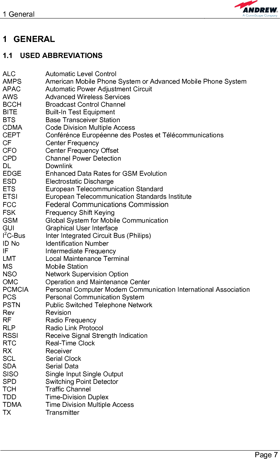 1 General       Page 7 1 GENERAL 1.1 USED ABBREVIATIONS  ALC    Automatic Level Control AMPS   American Mobile Phone System or Advanced Mobile Phone System APAC    Automatic Power Adjustment Circuit AWS    Advanced Wireless Services BCCH   Broadcast Control Channel BITE    Built-In Test Equipment BTS    Base Transceiver Station CDMA   Code Division Multiple Access CEPT    Conférénce Européenne des Postes et Télécommunications CF   Center Frequency CFO    Center Frequency Offset CPD    Channel Power Detection DL   Downlink EDGE   Enhanced Data Rates for GSM Evolution ESD   Electrostatic Discharge ETS    European Telecommunication Standard ETSI    European Telecommunication Standards Institute FCC   Federal Communications Commission FSK    Frequency Shift Keying GSM    Global System for Mobile Communication GUI    Graphical User Interface I2C-Bus  Inter Integrated Circuit Bus (Philips) ID No    Identification Number IF   Intermediate Frequency LMT    Local Maintenance Terminal MS   Mobile Station NSO    Network Supervision Option OMC    Operation and Maintenance Center PCMCIA  Personal Computer Modem Communication International Association PCS    Personal Communication System PSTN    Public Switched Telephone Network Rev   Revision RF   Radio Frequency RLP   Radio Link Protocol RSSI    Receive Signal Strength Indication RTC   Real-Time Clock RX   Receiver SCL   Serial Clock SDA   Serial Data SISO    Single Input Single Output SPD    Switching Point Detector TCH   Traffic Channel TDD   Time-Division Duplex TDMA   Time Division Multiple Access TX   Transmitter 