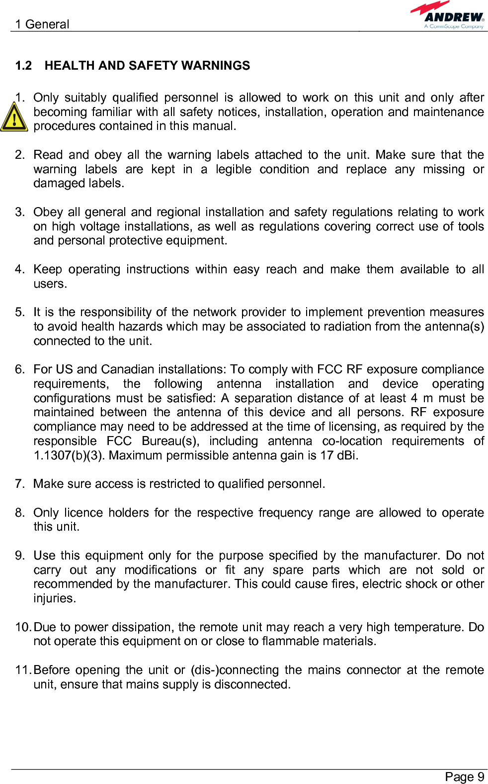 1 General       Page 9 1.2  HEALTH AND SAFETY WARNINGS  1.  Only suitably qualified personnel is allowed to work on this unit and only after becoming familiar with all safety notices, installation, operation and maintenance procedures contained in this manual.  2.  Read and obey all the warning labels attached to the unit. Make sure that the warning labels are kept in a legible condition and replace any missing or damaged labels.  3.  Obey all general and regional installation and safety regulations relating to work on high voltage installations, as well as regulations covering correct use of tools and personal protective equipment.  4.  Keep operating instructions within easy reach and make them available to all users.  5.  It is the responsibility of the network provider to implement prevention measures to avoid health hazards which may be associated to radiation from the antenna(s) connected to the unit.  6.  For US and Canadian installations: To comply with FCC RF exposure compliance requirements, the following antenna installation and device operating configurations must be satisfied: A separation distance of at least 4 m must be maintained between the antenna of this device and all persons. RF exposure compliance may need to be addressed at the time of licensing, as required by the responsible FCC Bureau(s), including antenna co-location requirements of 1.1307(b)(3). Maximum permissible antenna gain is 17 dBi.  7.  Make sure access is restricted to qualified personnel.  8.  Only licence holders for the respective frequency range are allowed to operate this unit.  9.  Use this equipment only for the purpose specified by the manufacturer. Do not carry out any modifications or fit any spare parts which are not sold or recommended by the manufacturer. This could cause fires, electric shock or other injuries.  10. Due to power dissipation, the remote unit may reach a very high temperature. Do not operate this equipment on or close to flammable materials.  11. Before opening the unit or (dis-)connecting the mains connector at the remote unit, ensure that mains supply is disconnected.  