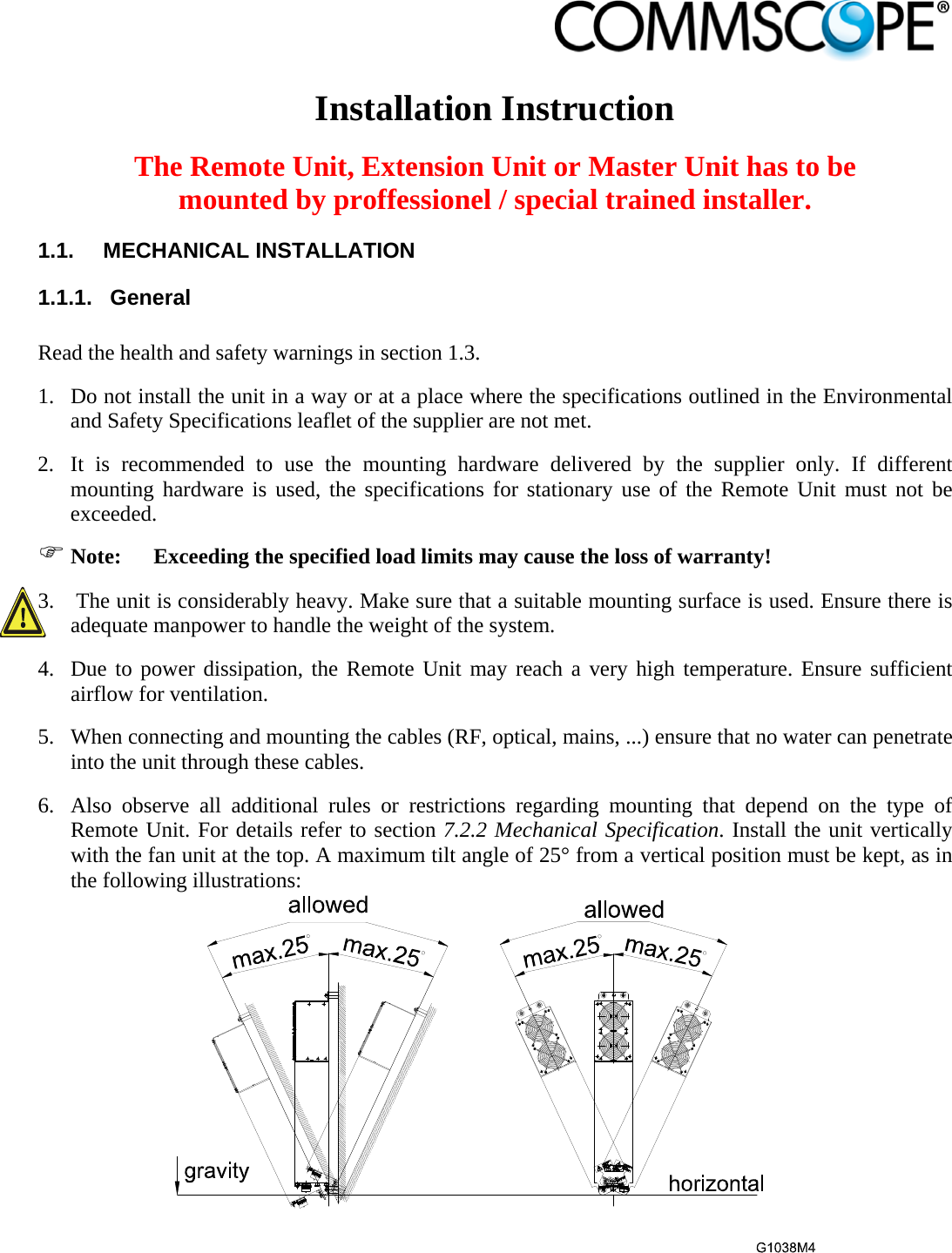                             Installation Instruction  The Remote Unit, Extension Unit or Master Unit has to be mounted by proffessionel / special trained installer. 1.1. MECHANICAL INSTALLATION 1.1.1. General  Read the health and safety warnings in section 1.3. 1. Do not install the unit in a way or at a place where the specifications outlined in the Environmental and Safety Specifications leaflet of the supplier are not met. 2. It is recommended to use the mounting hardware delivered by the supplier only. If different mounting hardware is used, the specifications for stationary use of the Remote Unit must not be exceeded.  Note:  Exceeding the specified load limits may cause the loss of warranty! 3.  The unit is considerably heavy. Make sure that a suitable mounting surface is used. Ensure there is adequate manpower to handle the weight of the system. 4. Due to power dissipation, the Remote Unit may reach a very high temperature. Ensure sufficient airflow for ventilation. 5. When connecting and mounting the cables (RF, optical, mains, ...) ensure that no water can penetrate into the unit through these cables. 6. Also observe all additional rules or restrictions regarding mounting that depend on the type of Remote Unit. For details refer to section 7.2.2 Mechanical Specification. Install the unit vertically with the fan unit at the top. A maximum tilt angle of 25° from a vertical position must be kept, as in the following illustrations:  