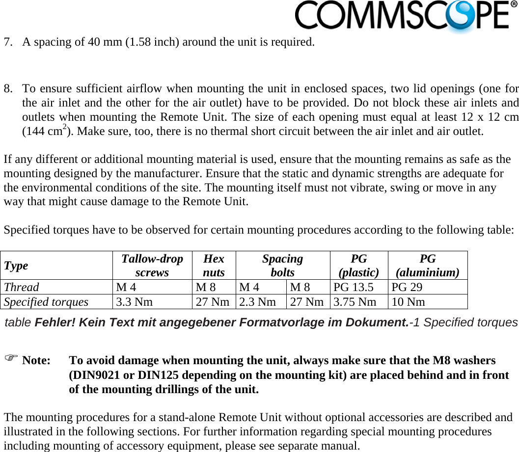                            7. A spacing of 40 mm (1.58 inch) around the unit is required.  8. To ensure sufficient airflow when mounting the unit in enclosed spaces, two lid openings (one for the air inlet and the other for the air outlet) have to be provided. Do not block these air inlets and outlets when mounting the Remote Unit. The size of each opening must equal at least 12 x 12 cm (144 cm2). Make sure, too, there is no thermal short circuit between the air inlet and air outlet.  If any different or additional mounting material is used, ensure that the mounting remains as safe as the mounting designed by the manufacturer. Ensure that the static and dynamic strengths are adequate for the environmental conditions of the site. The mounting itself must not vibrate, swing or move in any way that might cause damage to the Remote Unit.  Specified torques have to be observed for certain mounting procedures according to the following table:  Type  Tallow-drop screws  Hex nuts  Spacing bolts  PG (plastic)  PG (aluminium) Thread M 4  M 8  M 4  M 8  PG 13.5  PG 29 Specified torques 3.3 Nm  27 Nm 2.3 Nm  27 Nm 3.75 Nm  10 Nm table Fehler! Kein Text mit angegebener Formatvorlage im Dokument.-1 Specified torques   Note:  To avoid damage when mounting the unit, always make sure that the M8 washers (DIN9021 or DIN125 depending on the mounting kit) are placed behind and in front of the mounting drillings of the unit.  The mounting procedures for a stand-alone Remote Unit without optional accessories are described and illustrated in the following sections. For further information regarding special mounting procedures including mounting of accessory equipment, please see separate manual.