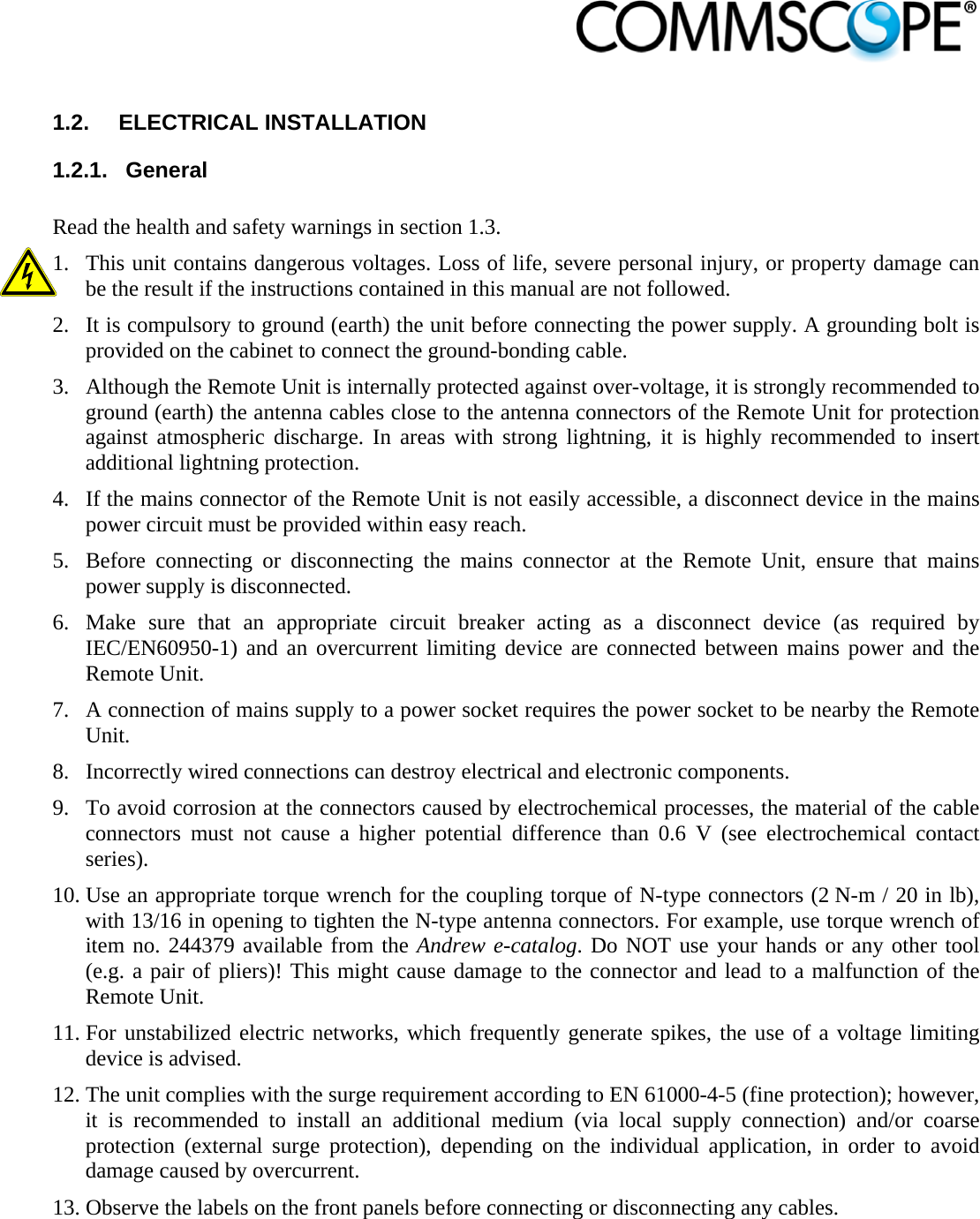                             1.2. ELECTRICAL INSTALLATION 1.2.1. General  Read the health and safety warnings in section 1.3.  1. This unit contains dangerous voltages. Loss of life, severe personal injury, or property damage can be the result if the instructions contained in this manual are not followed.  2. It is compulsory to ground (earth) the unit before connecting the power supply. A grounding bolt is provided on the cabinet to connect the ground-bonding cable. 3. Although the Remote Unit is internally protected against over-voltage, it is strongly recommended to ground (earth) the antenna cables close to the antenna connectors of the Remote Unit for protection against atmospheric discharge. In areas with strong lightning, it is highly recommended to insert additional lightning protection. 4. If the mains connector of the Remote Unit is not easily accessible, a disconnect device in the mains power circuit must be provided within easy reach. 5. Before connecting or disconnecting the mains connector at the Remote Unit, ensure that mains power supply is disconnected. 6. Make sure that an appropriate circuit breaker acting as a disconnect device (as required by IEC/EN60950-1) and an overcurrent limiting device are connected between mains power and the Remote Unit. 7. A connection of mains supply to a power socket requires the power socket to be nearby the Remote Unit. 8. Incorrectly wired connections can destroy electrical and electronic components. 9. To avoid corrosion at the connectors caused by electrochemical processes, the material of the cable connectors must not cause a higher potential difference than 0.6 V (see electrochemical contact series). 10. Use an appropriate torque wrench for the coupling torque of N-type connectors (2 N-m / 20 in lb), with 13/16 in opening to tighten the N-type antenna connectors. For example, use torque wrench of item no. 244379 available from the Andrew e-catalog. Do NOT use your hands or any other tool (e.g. a pair of pliers)! This might cause damage to the connector and lead to a malfunction of the Remote Unit. 11. For unstabilized electric networks, which frequently generate spikes, the use of a voltage limiting device is advised.  12. The unit complies with the surge requirement according to EN 61000-4-5 (fine protection); however, it is recommended to install an additional medium (via local supply connection) and/or coarse protection (external surge protection), depending on the individual application, in order to avoid damage caused by overcurrent. 13. Observe the labels on the front panels before connecting or disconnecting any cables.   