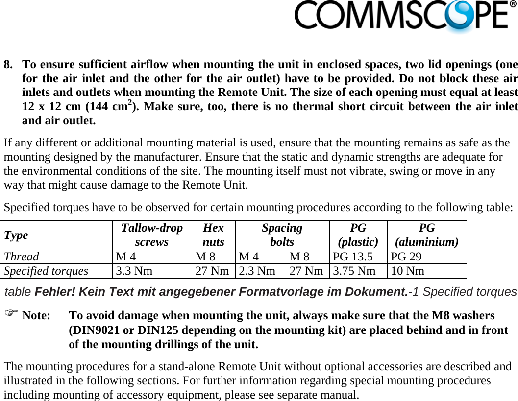                             8. To ensure sufficient airflow when mounting the unit in enclosed spaces, two lid openings (one for the air inlet and the other for the air outlet) have to be provided. Do not block these air inlets and outlets when mounting the Remote Unit. The size of each opening must equal at least 12 x 12 cm (144 cm2). Make sure, too, there is no thermal short circuit between the air inlet and air outlet. If any different or additional mounting material is used, ensure that the mounting remains as safe as the mounting designed by the manufacturer. Ensure that the static and dynamic strengths are adequate for the environmental conditions of the site. The mounting itself must not vibrate, swing or move in any way that might cause damage to the Remote Unit. Specified torques have to be observed for certain mounting procedures according to the following table: Type  Tallow-drop screws  Hex nuts  Spacing bolts  PG (plastic)  PG (aluminium) Thread M 4  M 8  M 4  M 8  PG 13.5  PG 29 Specified torques 3.3 Nm  27 Nm 2.3 Nm  27 Nm 3.75 Nm  10 Nm table Fehler! Kein Text mit angegebener Formatvorlage im Dokument.-1 Specified torques  Note:  To avoid damage when mounting the unit, always make sure that the M8 washers (DIN9021 or DIN125 depending on the mounting kit) are placed behind and in front of the mounting drillings of the unit. The mounting procedures for a stand-alone Remote Unit without optional accessories are described and illustrated in the following sections. For further information regarding special mounting procedures including mounting of accessory equipment, please see separate manual. 