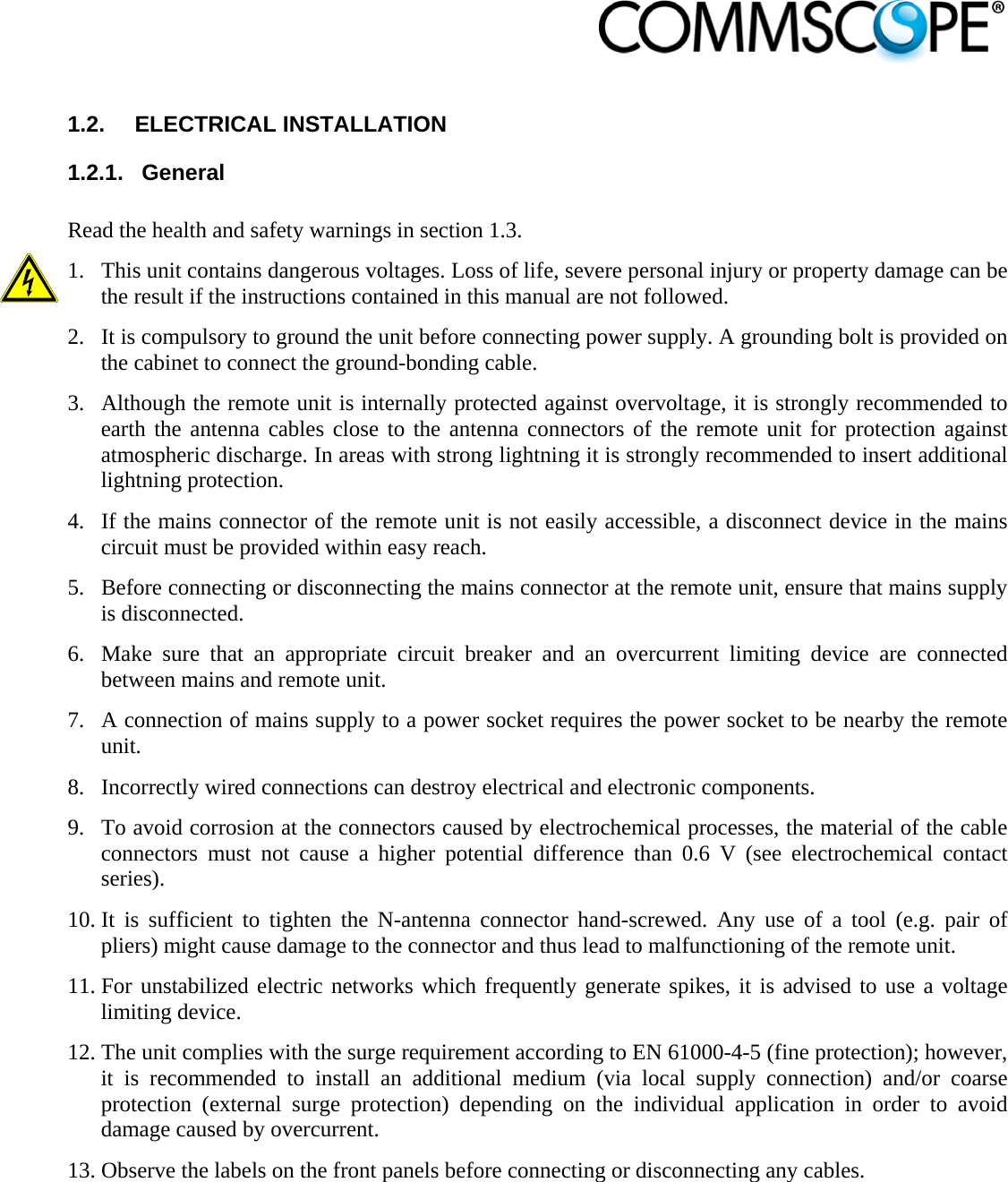                             1.2.  ELECTRICAL INSTALLATION 1.2.1.  General  Read the health and safety warnings in section 1.3.  1. This unit contains dangerous voltages. Loss of life, severe personal injury or property damage can be the result if the instructions contained in this manual are not followed. 2. It is compulsory to ground the unit before connecting power supply. A grounding bolt is provided on the cabinet to connect the ground-bonding cable. 3. Although the remote unit is internally protected against overvoltage, it is strongly recommended to earth the antenna cables close to the antenna connectors of the remote unit for protection against atmospheric discharge. In areas with strong lightning it is strongly recommended to insert additional lightning protection. 4. If the mains connector of the remote unit is not easily accessible, a disconnect device in the mains circuit must be provided within easy reach. 5. Before connecting or disconnecting the mains connector at the remote unit, ensure that mains supply is disconnected. 6. Make sure that an appropriate circuit breaker and an overcurrent limiting device are connected between mains and remote unit. 7. A connection of mains supply to a power socket requires the power socket to be nearby the remote unit. 8. Incorrectly wired connections can destroy electrical and electronic components. 9. To avoid corrosion at the connectors caused by electrochemical processes, the material of the cable connectors must not cause a higher potential difference than 0.6 V (see electrochemical contact series). 10. It is sufficient to tighten the N-antenna connector hand-screwed. Any use of a tool (e.g. pair of pliers) might cause damage to the connector and thus lead to malfunctioning of the remote unit. 11. For unstabilized electric networks which frequently generate spikes, it is advised to use a voltage limiting device.  12. The unit complies with the surge requirement according to EN 61000-4-5 (fine protection); however, it is recommended to install an additional medium (via local supply connection) and/or coarse protection (external surge protection) depending on the individual application in order to avoid damage caused by overcurrent. 13. Observe the labels on the front panels before connecting or disconnecting any cables. 