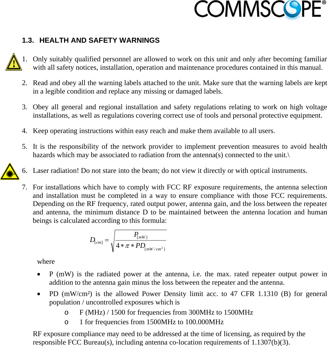                             1.3.  HEALTH AND SAFETY WARNINGS  1. Only suitably qualified personnel are allowed to work on this unit and only after becoming familiar with all safety notices, installation, operation and maintenance procedures contained in this manual. 2. Read and obey all the warning labels attached to the unit. Make sure that the warning labels are kept in a legible condition and replace any missing or damaged labels. 3. Obey all general and regional installation and safety regulations relating to work on high voltage installations, as well as regulations covering correct use of tools and personal protective equipment. 4. Keep operating instructions within easy reach and make them available to all users. 5. It is the responsibility of the network provider to implement prevention measures to avoid health hazards which may be associated to radiation from the antenna(s) connected to the unit.\ 6. Laser radiation! Do not stare into the beam; do not view it directly or with optical instruments.  7. For installations which have to comply with FCC RF exposure requirements, the antenna selection and installation must be completed in a way to ensure compliance with those FCC requirements. Depending on the RF frequency, rated output power, antenna gain, and the loss between the repeater and antenna, the minimum distance D to be maintained between the antenna location and human beings is calculated according to this formula:  ]/[][][24cmmWmWcm PDPD  where  P (mW) is the radiated power at the antenna, i.e. the max. rated repeater output power in addition to the antenna gain minus the loss between the repeater and the antenna.  PD (mW/cm²) is the allowed Power Density limit acc. to 47 CFR 1.1310 (B) for general population / uncontrolled exposures which is o F (MHz) / 1500 for frequencies from 300MHz to 1500MHz o 1 for frequencies from 1500MHz to 100.000MHz RF exposure compliance may need to be addressed at the time of licensing, as required by the responsible FCC Bureau(s), including antenna co-location requirements of 1.1307(b)(3). 