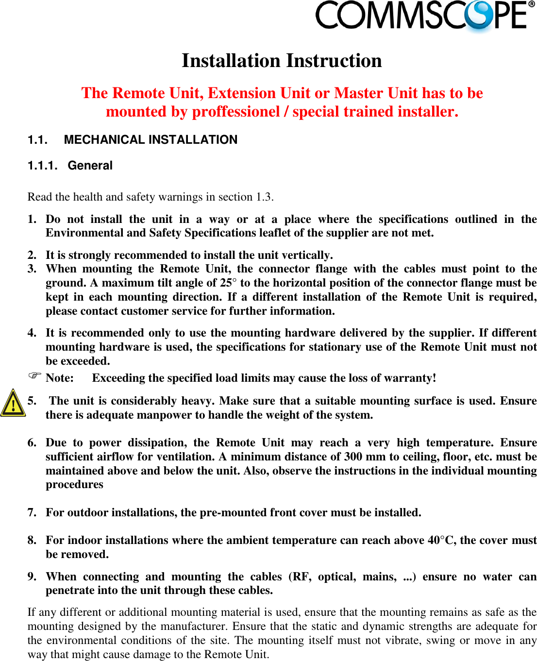                             Installation Instruction  The Remote Unit, Extension Unit or Master Unit has to be mounted by proffessionel / special trained installer. 1.1.  MECHANICAL INSTALLATION 1.1.1.  General  Read the health and safety warnings in section 1.3. 1. Do  not  install  the  unit  in  a  way  or  at  a  place  where  the  specifications  outlined  in  the Environmental and Safety Specifications leaflet of the supplier are not met. 2. It is strongly recommended to install the unit vertically. 3. When  mounting  the  Remote  Unit,  the  connector  flange  with  the  cables  must  point  to  the ground. A maximum tilt angle of 25° to the horizontal position of the connector flange must be kept  in  each  mounting  direction. If  a  different  installation  of  the Remote Unit  is  required, please contact customer service for further information. 4. It is recommended only to use the mounting hardware delivered by the supplier. If different mounting hardware is used, the specifications for stationary use of the Remote Unit must not be exceeded.  Note:  Exceeding the specified load limits may cause the loss of warranty! 5.  The unit is considerably heavy. Make sure that a suitable mounting surface is used. Ensure there is adequate manpower to handle the weight of the system.  6. Due  to  power  dissipation,  the  Remote  Unit  may  reach  a  very  high  temperature.  Ensure sufficient airflow for ventilation. A minimum distance of 300 mm to ceiling, floor, etc. must be maintained above and below the unit. Also, observe the instructions in the individual mounting procedures  7. For outdoor installations, the pre-mounted front cover must be installed.  8. For indoor installations where the ambient temperature can reach above 40°C, the cover must be removed. 9. When  connecting  and  mounting  the  cables  (RF,  optical,  mains,  ...)  ensure  no  water  can penetrate into the unit through these cables. If any different or additional mounting material is used, ensure that the mounting remains as safe as the mounting designed by the manufacturer. Ensure that the static and dynamic strengths are adequate for the environmental conditions of the site. The mounting itself must not vibrate, swing or move in any way that might cause damage to the Remote Unit. 