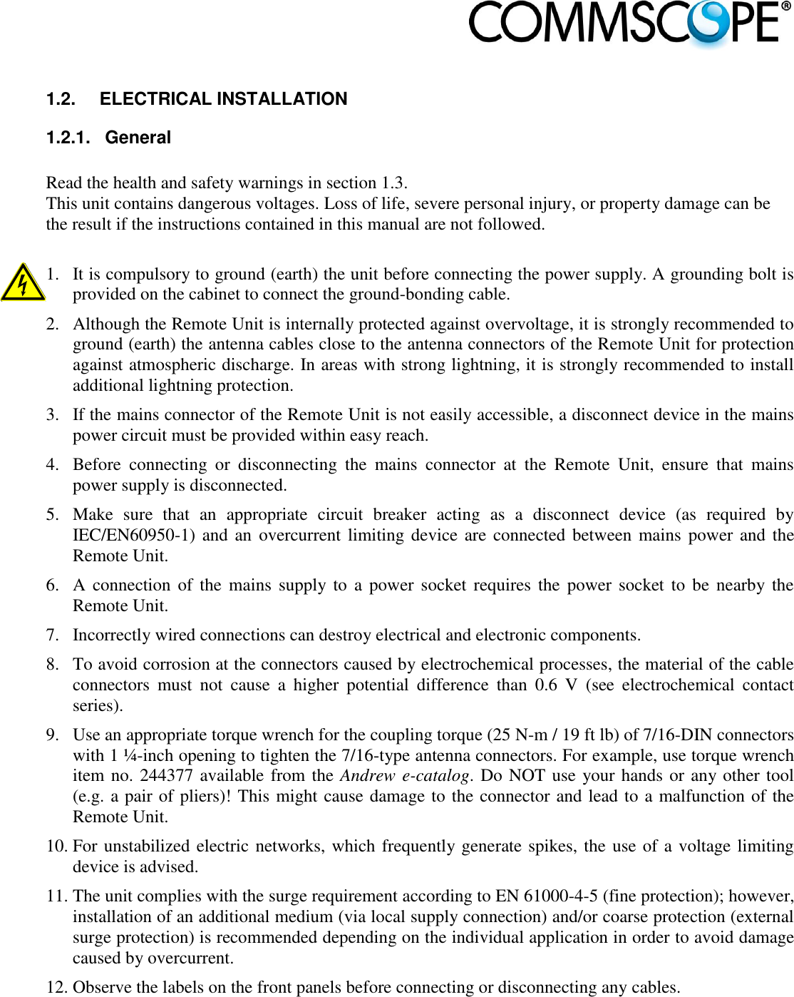                             1.2.  ELECTRICAL INSTALLATION 1.2.1.  General  Read the health and safety warnings in section 1.3.  This unit contains dangerous voltages. Loss of life, severe personal injury, or property damage can be the result if the instructions contained in this manual are not followed.  1. It is compulsory to ground (earth) the unit before connecting the power supply. A grounding bolt is provided on the cabinet to connect the ground-bonding cable. 2. Although the Remote Unit is internally protected against overvoltage, it is strongly recommended to ground (earth) the antenna cables close to the antenna connectors of the Remote Unit for protection against atmospheric discharge. In areas with strong lightning, it is strongly recommended to install additional lightning protection. 3. If the mains connector of the Remote Unit is not easily accessible, a disconnect device in the mains power circuit must be provided within easy reach. 4. Before  connecting  or  disconnecting  the  mains  connector  at  the  Remote  Unit,  ensure  that  mains power supply is disconnected.  5. Make  sure  that  an  appropriate  circuit  breaker  acting  as  a  disconnect  device  (as  required  by IEC/EN60950-1) and an  overcurrent limiting device are  connected between mains  power and the Remote Unit. 6. A connection  of the  mains  supply  to a  power socket requires the power socket to  be  nearby the Remote Unit. 7. Incorrectly wired connections can destroy electrical and electronic components. 8. To avoid corrosion at the connectors caused by electrochemical processes, the material of the cable connectors  must  not  cause  a  higher  potential  difference  than  0.6  V  (see  electrochemical  contact series). 9. Use an appropriate torque wrench for the coupling torque (25 N-m / 19 ft lb) of 7/16-DIN connectors with 1 ¼-inch opening to tighten the 7/16-type antenna connectors. For example, use torque wrench item no. 244377 available from the Andrew e-catalog. Do NOT use your hands or any other tool (e.g. a pair of pliers)! This might cause damage to the connector and lead to a malfunction of the Remote Unit. 10. For unstabilized electric networks, which frequently generate spikes, the use of a voltage limiting device is advised.  11. The unit complies with the surge requirement according to EN 61000-4-5 (fine protection); however, installation of an additional medium (via local supply connection) and/or coarse protection (external surge protection) is recommended depending on the individual application in order to avoid damage caused by overcurrent. 12. Observe the labels on the front panels before connecting or disconnecting any cables. 