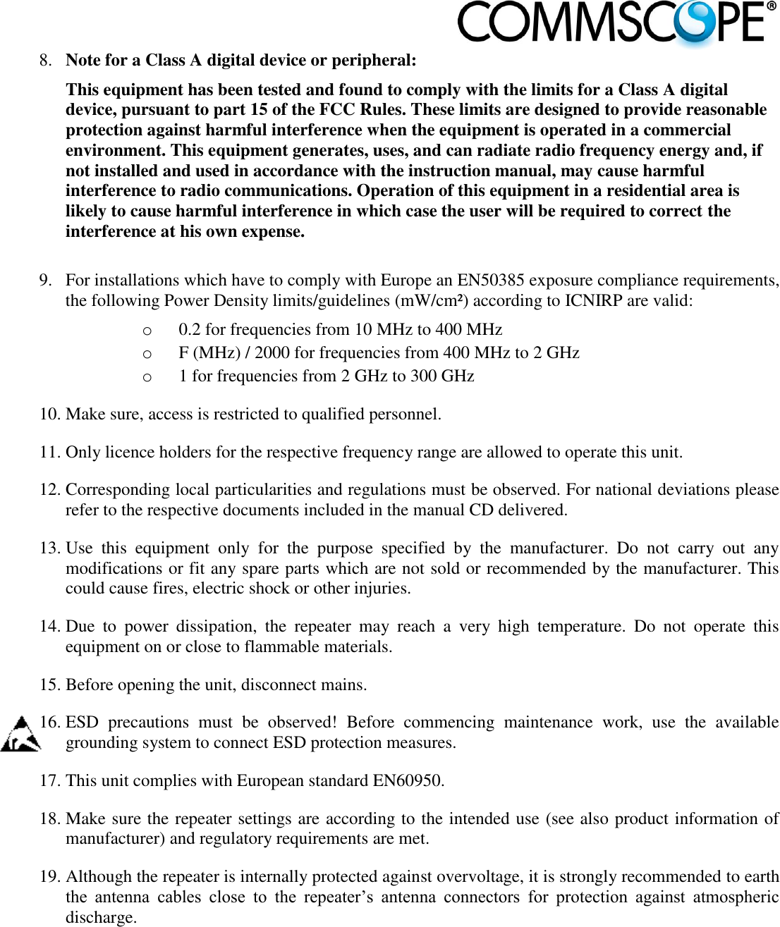                            8. Note for a Class A digital device or peripheral: This equipment has been tested and found to comply with the limits for a Class A digital device, pursuant to part 15 of the FCC Rules. These limits are designed to provide reasonable protection against harmful interference when the equipment is operated in a commercial environment. This equipment generates, uses, and can radiate radio frequency energy and, if not installed and used in accordance with the instruction manual, may cause harmful interference to radio communications. Operation of this equipment in a residential area is likely to cause harmful interference in which case the user will be required to correct the interference at his own expense.  9. For installations which have to comply with Europe an EN50385 exposure compliance requirements, the following Power Density limits/guidelines (mW/cm²) according to ICNIRP are valid: o 0.2 for frequencies from 10 MHz to 400 MHz o F (MHz) / 2000 for frequencies from 400 MHz to 2 GHz o 1 for frequencies from 2 GHz to 300 GHz 10. Make sure, access is restricted to qualified personnel. 11. Only licence holders for the respective frequency range are allowed to operate this unit. 12. Corresponding local particularities and regulations must be observed. For national deviations please refer to the respective documents included in the manual CD delivered. 13. Use  this  equipment  only  for  the  purpose  specified  by  the  manufacturer.  Do  not  carry  out  any modifications or fit any spare parts which are not sold or recommended by the manufacturer. This could cause fires, electric shock or other injuries. 14. Due  to  power  dissipation,  the  repeater  may  reach  a  very  high  temperature.  Do  not  operate  this equipment on or close to flammable materials. 15. Before opening the unit, disconnect mains. 16. ESD  precautions  must  be  observed!  Before  commencing  maintenance  work,  use  the  available grounding system to connect ESD protection measures. 17. This unit complies with European standard EN60950. 18. Make sure the repeater settings are according to the intended use (see also product information of manufacturer) and regulatory requirements are met. 19. Although the repeater is internally protected against overvoltage, it is strongly recommended to earth the  antenna  cables  close  to  the  repeater’s  antenna  connectors  for  protection  against  atmospheric discharge. 