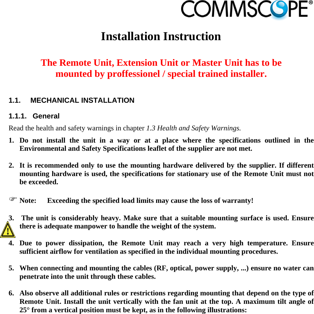                             Installation Instruction   The Remote Unit, Extension Unit or Master Unit has to be mounted by proffessionel / special trained installer.  1.1.  MECHANICAL INSTALLATION 1.1.1.  General Read the health and safety warnings in chapter 1.3 Health and Safety Warnings. 1. Do not install the unit in a way or at a place where the specifications outlined in the Environmental and Safety Specifications leaflet of the supplier are not met.  2. It is recommended only to use the mounting hardware delivered by the supplier. If different mounting hardware is used, the specifications for stationary use of the Remote Unit must not be exceeded.   Note:  Exceeding the specified load limits may cause the loss of warranty!  3.  The unit is considerably heavy. Make sure that a suitable mounting surface is used. Ensure there is adequate manpower to handle the weight of the system.  4. Due to power dissipation, the Remote Unit may reach a very high temperature. Ensure sufficient airflow for ventilation as specified in the individual mounting procedures.  5. When connecting and mounting the cables (RF, optical, power supply, ...) ensure no water can penetrate into the unit through these cables.  6. Also observe all additional rules or restrictions regarding mounting that depend on the type of Remote Unit. Install the unit vertically with the fan unit at the top. A maximum tilt angle of 25° from a vertical position must be kept, as in the following illustrations: 