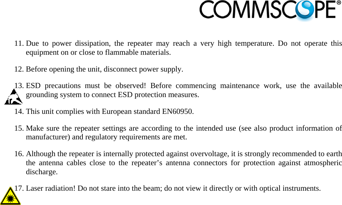                             11. Due to power dissipation, the repeater may reach a very high temperature. Do not operate this equipment on or close to flammable materials. 12. Before opening the unit, disconnect power supply. 13. ESD precautions must be observed! Before commencing maintenance work, use the available grounding system to connect ESD protection measures. 14. This unit complies with European standard EN60950. 15. Make sure the repeater settings are according to the intended use (see also product information of manufacturer) and regulatory requirements are met. 16. Although the repeater is internally protected against overvoltage, it is strongly recommended to earth the antenna cables close to the repeater’s antenna connectors for protection against atmospheric discharge. 17. Laser radiation! Do not stare into the beam; do not view it directly or with optical instruments. 