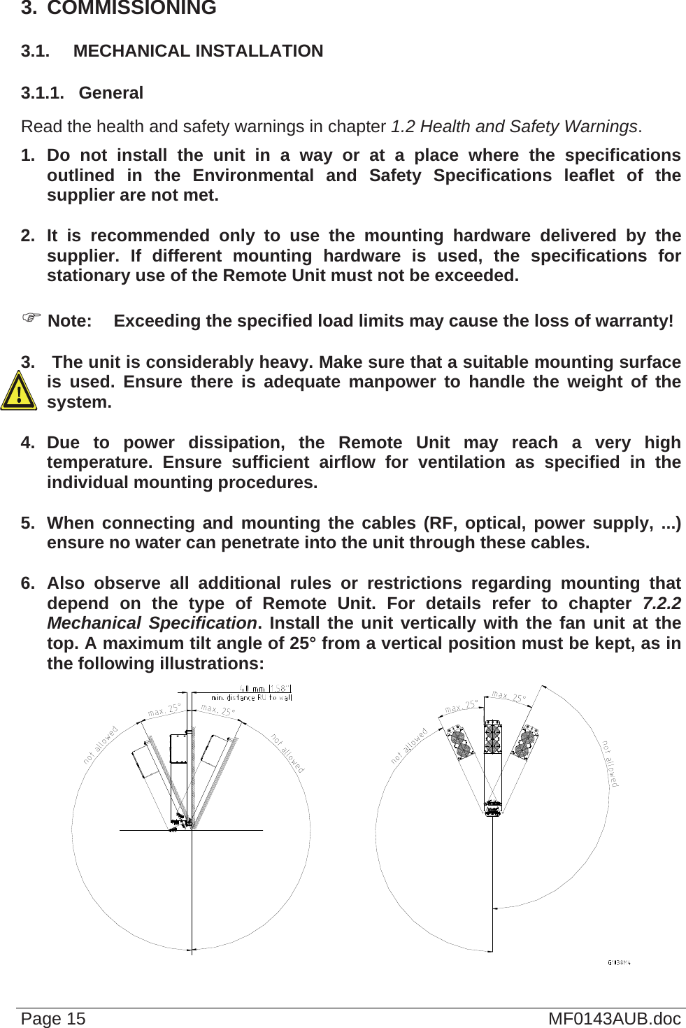  3.  COMMISSIONING 3.1.  MECHANICAL INSTALLATION 3.1.1.  General Read the health and safety warnings in chapter 1.2 Health and Safety Warnings. 1. Do not install the unit in a way or at a place where the specifications outlined in the Environmental and Safety Specifications leaflet of the supplier are not met.  2. It is recommended only to use the mounting hardware delivered by the supplier. If different mounting hardware is used, the specifications for stationary use of the Remote Unit must not be exceeded.   Note:  Exceeding the specified load limits may cause the loss of warranty!  3.   The unit is considerably heavy. Make sure that a suitable mounting surface is used. Ensure there is adequate manpower to handle the weight of the system.  4. Due to power dissipation, the Remote Unit may reach a very high temperature. Ensure sufficient airflow for ventilation as specified in the individual mounting procedures.  5.  When connecting and mounting the cables (RF, optical, power supply, ...) ensure no water can penetrate into the unit through these cables.  6. Also observe all additional rules or restrictions regarding mounting that depend on the type of Remote Unit. For details refer to chapter 7.2.2 Mechanical Specification. Install the unit vertically with the fan unit at the top. A maximum tilt angle of 25° from a vertical position must be kept, as in the following illustrations:  Page 15  MF0143AUB.doc 