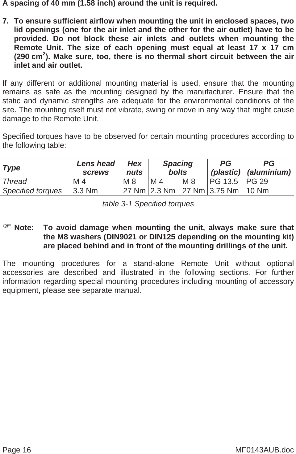  Page 16  MF0143AUB.doc  A spacing of 40 mm (1.58 inch) around the unit is required.  7.  To ensure sufficient airflow when mounting the unit in enclosed spaces, two lid openings (one for the air inlet and the other for the air outlet) have to be provided. Do not block these air inlets and outlets when mounting the Remote Unit. The size of each opening must equal at least 17 x 17 cm (290 cm2). Make sure, too, there is no thermal short circuit between the air inlet and air outlet.  If any different or additional mounting material is used, ensure that the mounting remains as safe as the mounting designed by the manufacturer. Ensure that the static and dynamic strengths are adequate for the environmental conditions of the site. The mounting itself must not vibrate, swing or move in any way that might cause damage to the Remote Unit.  Specified torques have to be observed for certain mounting procedures according to the following table:  Type  Lens head screws  Hex nuts  Spacing bolts  PG (plastic)  PG (aluminium)Thread M 4  M 8  M 4  M 8  PG 13.5  PG 29 Specified torques 3.3 Nm  27 Nm 2.3 Nm  27 Nm 3.75 Nm  10 Nm table 3-1 Specified torques   Note:  To avoid damage when mounting the unit, always make sure that the M8 washers (DIN9021 or DIN125 depending on the mounting kit) are placed behind and in front of the mounting drillings of the unit.  The mounting procedures for a stand-alone Remote Unit without optional accessories are described and illustrated in the following sections. For further information regarding special mounting procedures including mounting of accessory equipment, please see separate manual.    