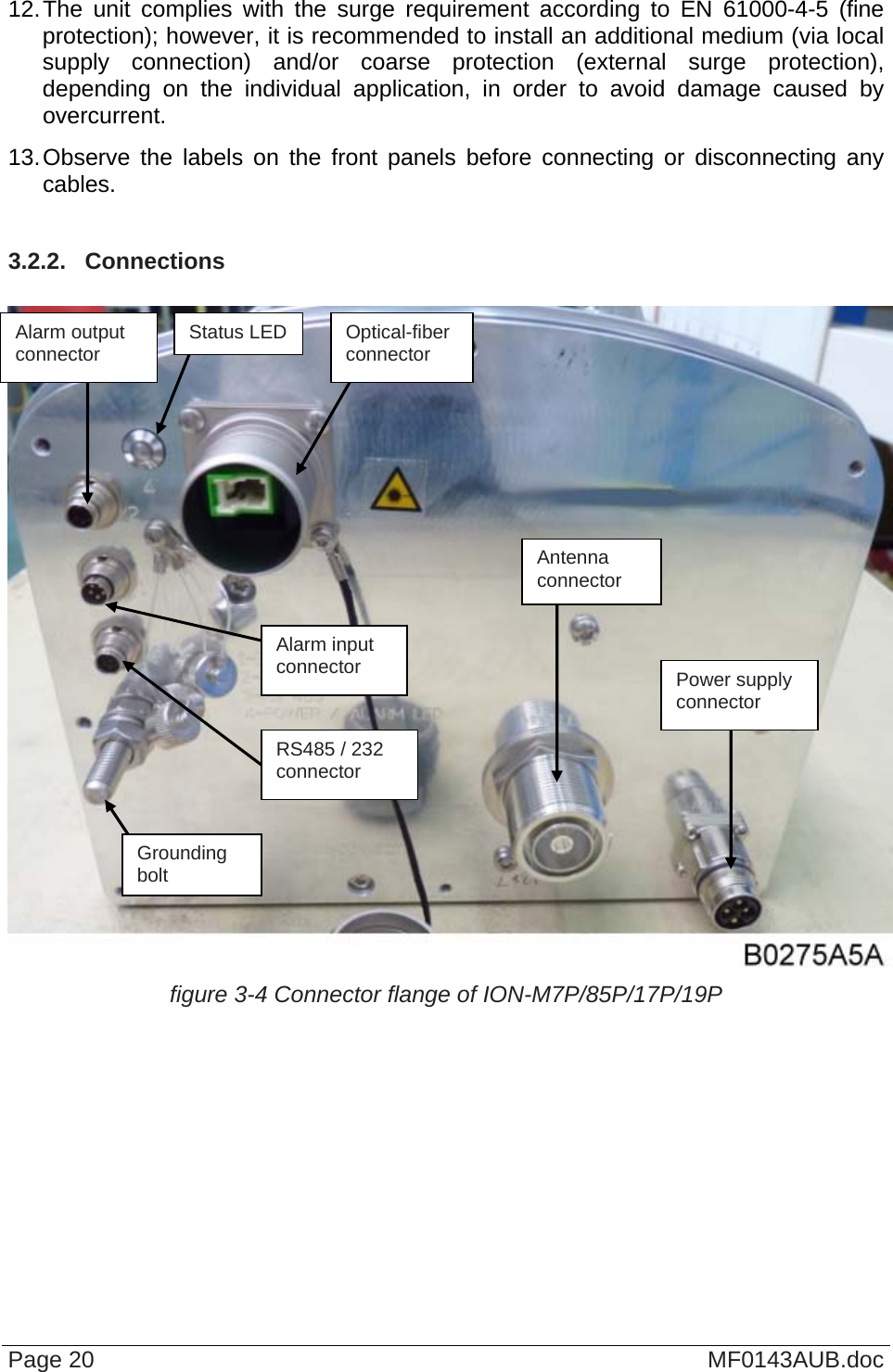  12. The unit complies with the surge requirement according to EN 61000-4-5 (fine protection); however, it is recommended to install an additional medium (via local supply connection) and/or coarse protection (external surge protection), depending on the individual application, in order to avoid damage caused by overcurrent. 13. Observe the labels on the front panels before connecting or disconnecting any cables.  3.2.2.  Connections   Page 20  MF0143AUB.doc figure 3-4 Connector flange of ION-M7P/85P/17P/19P  Alarm output  Status LED  Optical-fiber connector  connector Antenna connector  Alarm input connector  Power supply connector RS485 / 232 connector Grounding bolt 